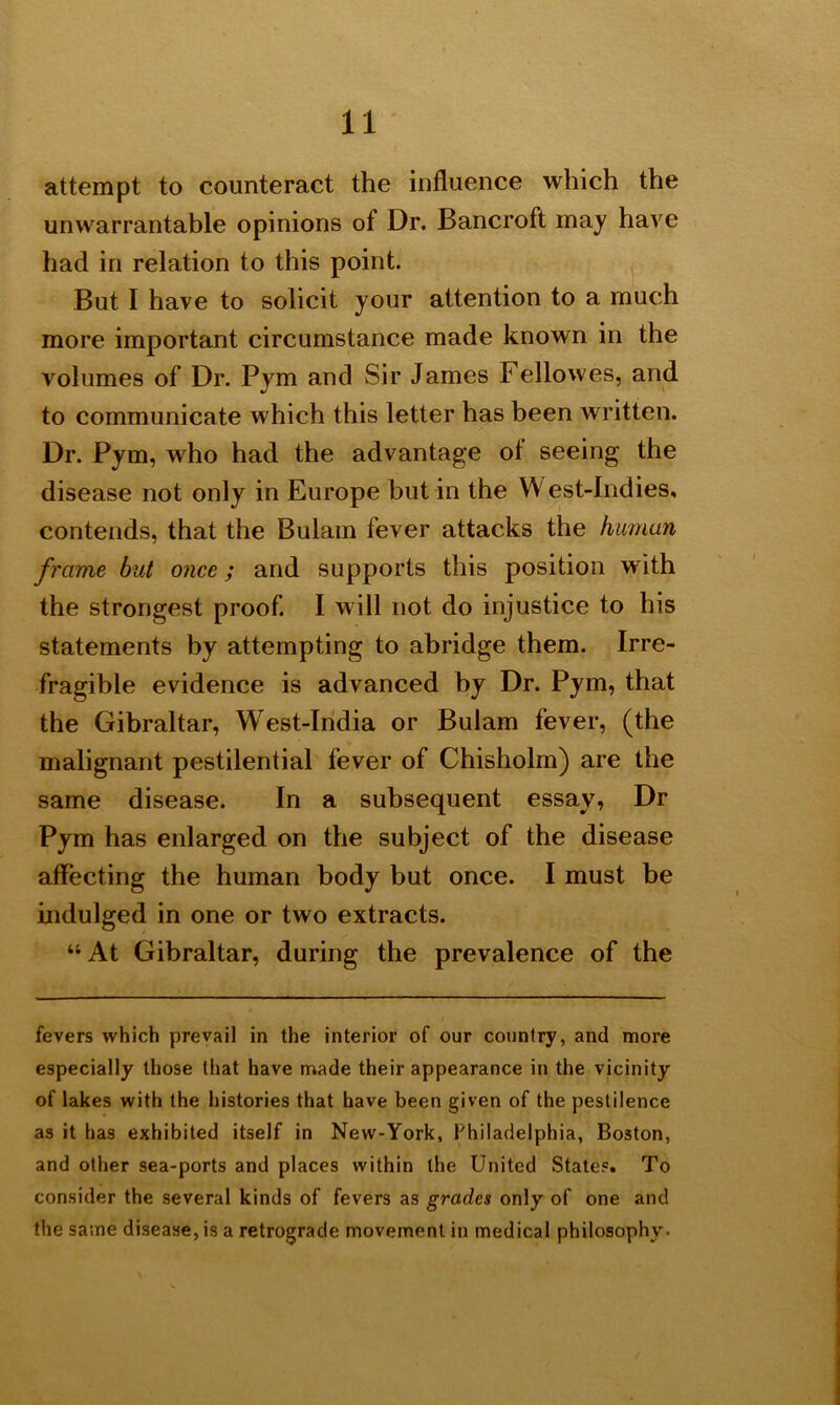 attempt to counteract the influence which the unwarrantable opinions of Dr. Bancroft may have had in relation to this point. But I have to solicit your attention to a much more important circumstance made known in the volumes of Dr. Pym and Sir James Fellowes, and to communicate which this letter has been written. Dr. Pym, who had the advantage of seeing the disease not only in Europe hut in the W est-Indies, contends, that the Bulam fever attacks the human frame but once; and supports this position with the strongest proof. I will not do injustice to his statements by attempting to abridge them. Irre- fragible evidence is advanced by Dr. Pym, that the Gibraltar, West-India or Bulam fever, (the malignant pestilential fever of Chisholm) are the same disease. In a subsequent essay, Dr Pym has enlarged on the subject of the disease affecting the human body but once. I must be indulged in one or two extracts. “At Gibraltar, during the prevalence of the fevers which prevail in the interior of our country, and more especially those that have made their appearance in the vicinity of lakes with the histories that have been given of the pestilence as it has exhibited itself in New-York, Philadelphia, Boston, and other sea-ports and places within the United State?. To consider the several kinds of fevers as grades only of one and the same disease, is a retrograde movement in medical philosophy.