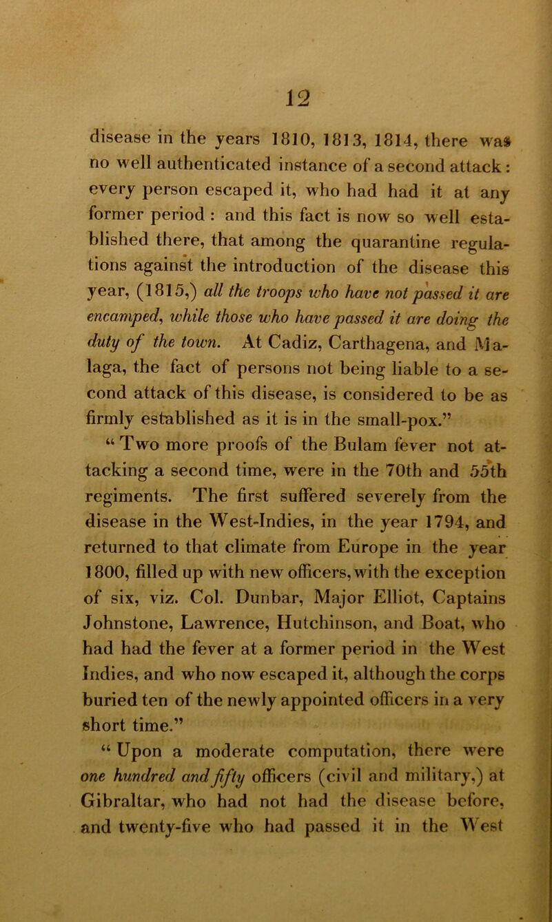 disease in the years 1810, 1813, 1814, there was no well authenticated instance of a second attack: every person escaped it, who had had it at any former period : and this fact is now so well esta- blished there, that among the quarantine regula- tions against the introduction of the disease this year, (1815,) all the troops who have not passed it are encamped, while those who have passed it are doing the duty of the town. At Cadiz, Carthagena, and Ma- laga, the fact of persons not being liable to a se- cond attack of this disease, is considered to be as firmly established as it is in the small-pox.” “Two more proofs of the Bulam fever not at- tacking a second time, were in the 70th and 55th regiments. The first suffered severely from the disease in the West-Indies, in the year 1794, and returned to that climate from Europe in the year 1800, filled up with new officers, with the exception of six, viz. Col. Dunbar, Major Elliot, Captains Johnstone, Lawrence, Hutchinson, and Boat, who had had the fever at a former period in the West Indies, and who now escaped it, although the corps buried ten of the newly appointed officers in a very short time.” “ Upon a moderate computation, there were one hundred and fifty officers (civil and military,) at Gibraltar, who had not had the disease before, and twenty-five who had passed it in the West