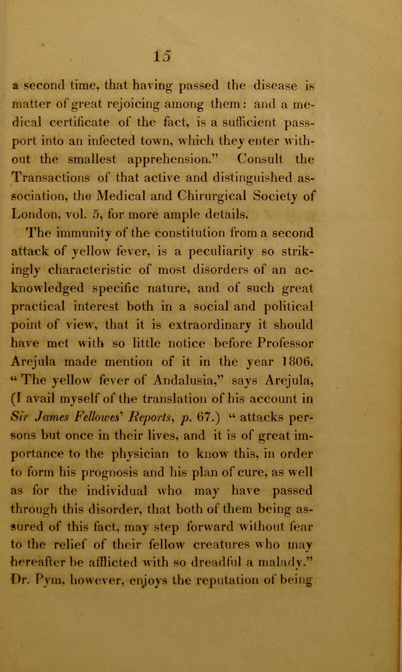 a second time, that having passed the disease is matter of great rejoicing among them : and a me- dical certificate of the fact, is a sufficient pass- port into an infected town, which they enter with- out the smallest apprehension.” Consult the Transactions of that active and distinguished as- sociation, the Medical and Chirurgical Society of London, vol. 5, for more ample details. The immunity of the constitution from a second attack of yellow fever, is a peculiarity so strik- ingly characteristic of most disorders of an ac- knowledged specific nature, and of such great practical interest both in a social and political point of view, that it is extraordinary it should have met with so little notice before Professor Arejula made mention of it in the year 1806. “ The yellow fever of Andalusia,” says Arejula, (I avail myself of the translation of his account in Sir James Fellowes’ Reports, p. 67.) “ attacks per- sons but once in their lives, and it is of great im- portance to the physician to know this, in order to form his prognosis and his plan of cure, as well as for the individual who may have passed through this disorder, that both of them being as- sured of this fact, may step forward without fear to the relief of their fellow creatures who may hereafter be afflicted with so dreadful a malady.” *• Dr. Pym, however, enjoys the reputation of being