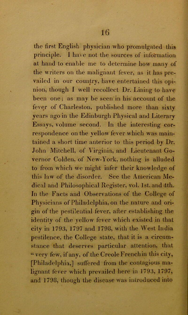 the first English physician who promulgated this principle. I have not the sources of information at hand to enable me to determine how many of the writers on the malignant fever, as it has pre- vailed in our country, have entertained this opi- nion, though I well recollect Dr. Lining to have been one; as may be seen in his account of the fever of Charleston, published more than sixty years ago in the Edinburgh Physical and Literary Essays, volume second. In the interesting cor- respondence on the yellow fever which was main- tained a short time anterior to this period by Dr. John Mitchell, of Virginia, and Lieutenant Go- vernor Colden, of New-York, nothing is alluded to from which we might infer their knowledge of this law of the disorder. See the American Me- dical and Philosophical Register, vol. 1st. and 4th. In the Facts and Observations of the College of Physicians of Philadelphia, on the nature and ori- gin of the pestilential fever, after establishing the identity of the yellow fever which existed in that city in 1793, 1797 and 1798, with the West India pestilence, the College state, that it is a circum- stance that deserves particular attention, that “ very few, if any, of the Creole French in this city, [Philadelphia,] suffered from the contagious ma- lignant fever which prevailed here in 1793, 1797, and 1798, though the disease w as introduced into