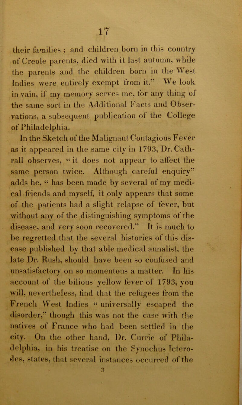 IT their families ; and children born in this country of Creole parents, died with it last autumn, while the parents and the children born in the West Indies were entirely exempt from it.” We look in vain, if my memory serves me, for any thing of the same sort in the Additional Facts and Obser- vations, a subsequent publication of the College of Philadelphia. In the Sketch of the Malignant Contagious Fever as it appeared in the same city in 1793, Dr. Cath- rall observes, “ it does not appear to affect the same person twice. Although careful enquiry” adds he, “ has been made by several of my medi- cal friends and myself, it only appears that some of the patients had a slight relapse of fever, but without any of the distinguishing symptoms of the disease, and very soon recovered.” It is much to be regretted that the several histories of this dis- ease published by that able medical annalist, the late Dr. Rush, should have been so confused and unsatisfactory on so momentous a matter. In his account of the bilious yellow fever of 1793, you will, nevertheless, find that the refugees from the French West Indies “ universally escaped the disorder,” though this was not the case with the natives of France who had been settled in the city. On the other hand, Dr. Currie of Phila- delphia, in his treatise on the Synochus Tctero- des, states, that several instances occurred of the a