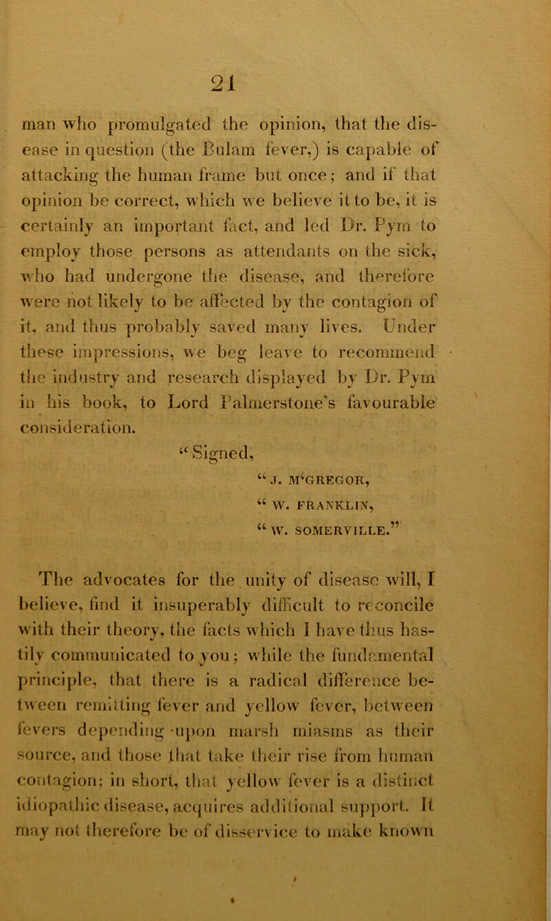 man who promulgated the opinion, that the dis- ease in question (the Bulam lever,) is capable of attacking the human frame but once; and if that opinion be correct, which we believe it to be, it is certainly an important fact, and led Dr. Pym to employ those persons as attendants on the sick, who had undergone the disease, and therefore were not likely to be affected by the contagion of it, and thus probably saved many lives. Under these impressions, we beg leave to recommend the industry and research displayed by Dr. Pym in his book, to Lord Palmerstone's favourable consideration. “ Signed, “ j. m‘gregor, “ W. FRANKLIN, “ W. SOMERVILLE.” The advocates for the unity of disease will, I believe, find it insuperably difficult to reconcile with their theory, the facts which 1 have thus has- tily communicated to you; while the fundamental principle, that there is a radical difference be- tween remitting fever and yellow fever, between fevers depending -upon marsh miasms as their source, and those that take their rise from human contagion; in short, that yellow fever is a distinct idiopathic disease, acquires additional support. It may not therefore be of disservice to make known I