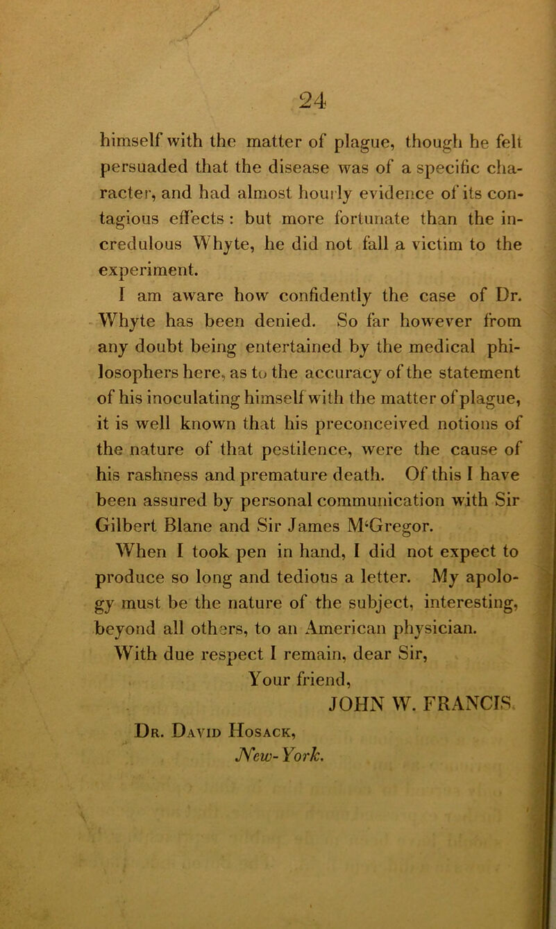 himself with the matter of plague, though he felt persuaded that the disease was of a specific cha- racter, and had almost hourly evidence of its con- tagious effects : but more fortunate than the in- credulous Whyte, he did not fall a victim to the experiment. 1 am aware how confidently the case of Dr. Whyte has been denied. So far however from any doubt being entertained by the medical phi- losophers here, as to the accuracy of the statement of his inoculating himself with the matter of plague, it is well known that his preconceived notions of the nature of that pestilence, were the cause of his rashness and premature death. Of this I have been assured by personal communication with Sir Gilbert Blane and Sir James M‘Gregor. When I took pen in hand, I did not expect to produce so long and tedious a letter. My apolo- gy must be the nature of the subject, interesting, beyond all others, to an American physician. With due respect I remain, dear Sir, Dr. David Hosack, New- York. Your friend, JOHN W. FRANCIS