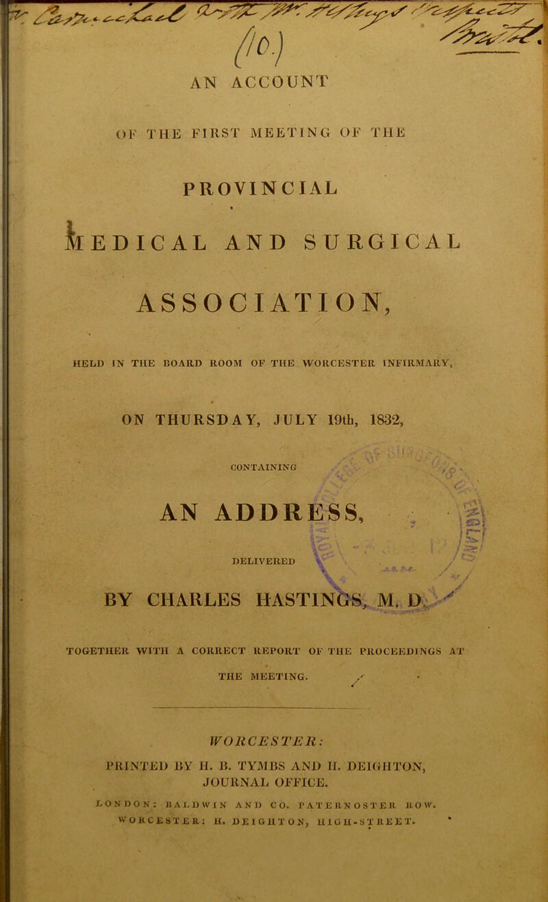 OF THE FIRST MEETING OF THE  .^1 PROVINCIAL I .4 • * MEDICAL AND SURGICAL * ASSOCIATION, i i I HELD IN THE BOARD ROOM OF THE WORCESTER INFIRMARY, ON THURSDAY, JULY 19th, 1832, CONTAINING AN ADDRESS, DELIVERED . va i : / a. . / jf BY CHARLES HASTINGS, M. TOGETHER WITH A CORRECT REPORT OF THE PROCEEDINGS AT THE MEETING. -.1 j WORCESTER: PRINTED liY H. B. TYMBS AND II. DEIGHTON, JOURNAL OFFICE. LONDON: BALDWIN AND CO. PATERNOSTER ROW. WORCESTER: H. DEIGHTON, UIGU-STREET.