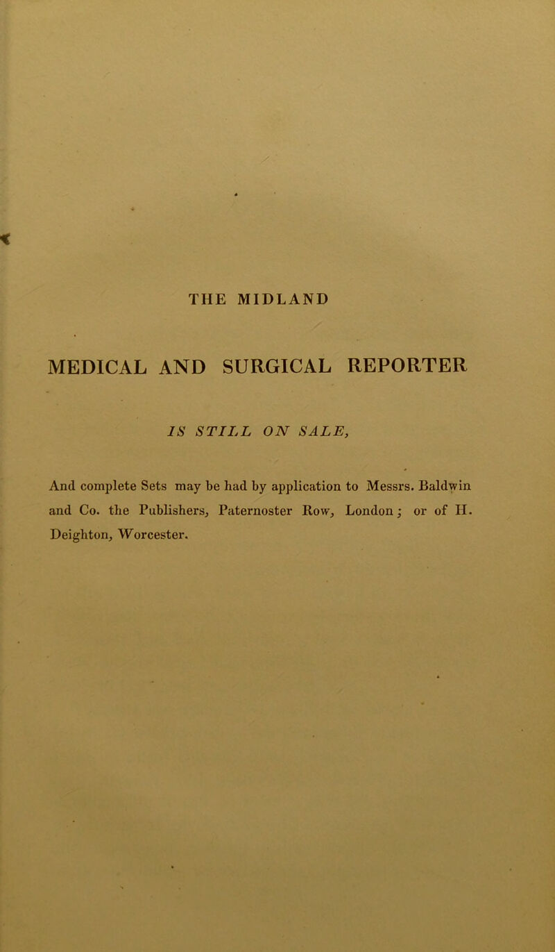 THE MIDLAND MEDICAL AND SURGICAL REPORTER IS STILL ON SALE, And complete Sets may be had by application to Messrs. Baldwin and Co. the Publishers, Paternoster Row, London; or of II. Deighton, Worcester.