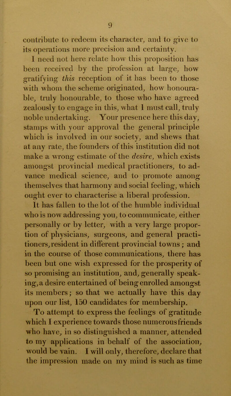 contribute to redeem its character^ and to give to its operations more precision and certainty. I need not here relate how this proposition has been received by the profession at large^ how gratifying this reception of it has been to those with whom the scheme originated^ how honoura- ble^ truly honourable^ to those who have agreed zealously to engage in this^ what 1 must call^ truly noble undertaking. Your presence here this day, stamps with your approval the general principle which is involved in our society, and shews that at any rate, the founders of this institution did not make a wrong estimate of the desire, which exists amongst provincial medical practitioners, to ad- vance medical science, and to promote among themselves that harmony and social feeling, which ought ever to characterise a liberal profession. It has fallen to the lot of the humble individual who is now addressing you, to communicate, either personally or by letter, with a very large propor- tion of physicians, surgeons, and general practi- tioners, resident in different provincial towns; and in the course of those communications, there has been but one wish expressed for the prosperity of so promising an institution, and, generally speak- ing,a desire entertained of being enrolled amongst its members; so that we actually have this day upon our list, 150 candidates for membership. To attempt to express the feelings of gratitude which I experience towards those numerous friends who have, in so distinguished a manner, attended to my applications in behalf of the association, would be vain. I will only, therefore, declare that the impression made on my mind is such as time
