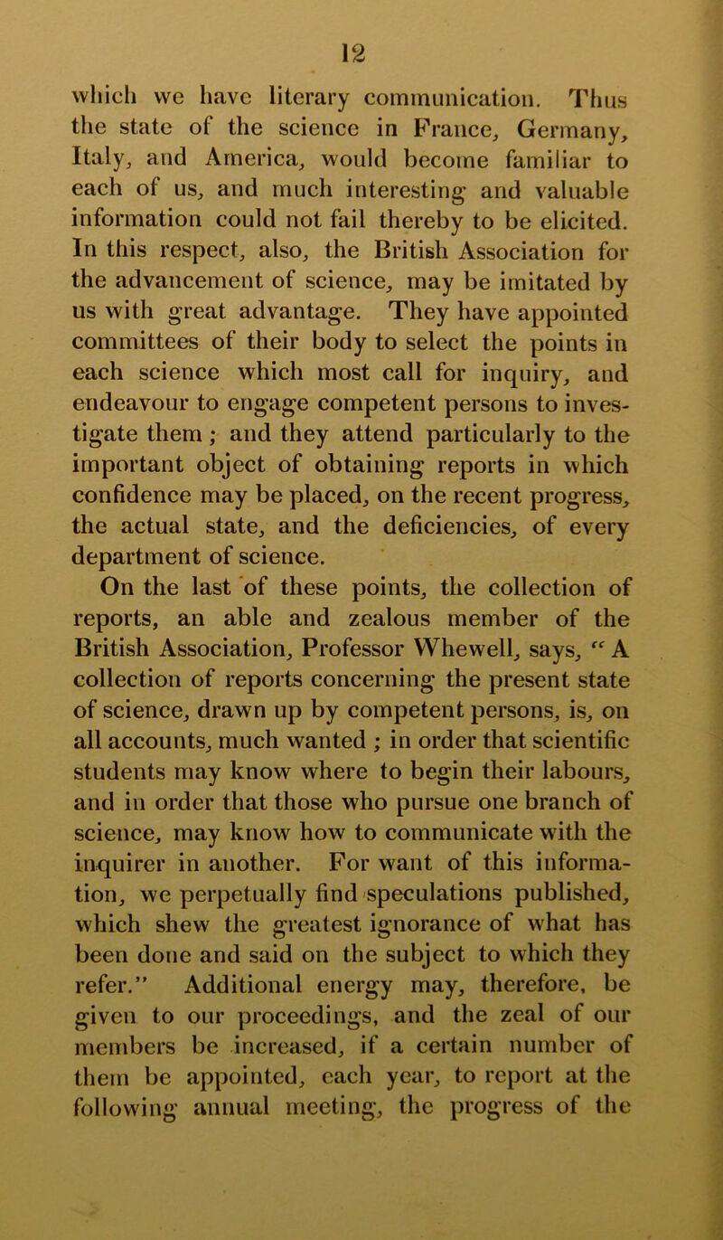 which we have literary communication. Thus the state of the science in France, Germany, Italy, and America, would become familiar to each of us, and much interesting and valuable information could not fail thereby to be elicited. In this respect, also, the British Association for the advancement of science, may be imitated by us with great advantage. They have appointed committees of their body to select the points in each science which most call for inquiry, and endeavour to engage competent persons to inves- tigate them ; and they attend particularly to the important object of obtaining reports in which confidence may be placed, on the recent progress^ the actual state, and the deficiencies, of every department of science. On the last of these points, the collection of reports, an able and zealous member of the British Association, Professor Whewell, says,  A collection of reports concerning the present state of science, drawn up by competent persons, is, on all accounts, much wanted ; in order that scientific students may know where to begin their labours, and in order that those who pursue one branch of science, may know how to communicate with the inquirer in another. For want of this informa- tion, we perpetually find speculations published, which shew the greatest ignorance of what has been done and said on the subject to which they refer.” Additional energy may, therefore, be given to our proceedings, and the zeal of our members be increased, if a certain number of them be appointed, each year, to report at the following annual meeting, the progress of the