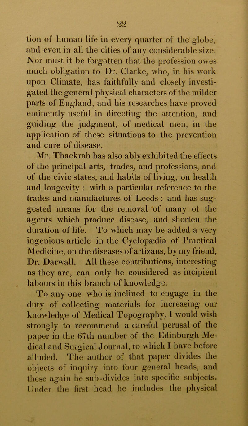 tion of human life in every quarter of the globe^ and even in all the cities of any considerable size. Nor must it be forgotten that the profession owes much obligation to Dr. Clarke, who, in his work upon Climate, has faithfully and closely investi- gated the general physical characters of the milder parts of England, and his researches have proved eminently useful in directing the attention, and guiding the judgment, of medical men, in the application of these situations to the prevention and cure of disease. Mr. Thackrah has also ably exhibited the effects of the principal arts, trades, and professions, and of the civic states, and habits of living, on health and longevity : with a particular reference to the trades and manufactures of Leeds : and has sug- gested means for the removal of many ot the agents which produce disease, and shorten the duration of life. To which may be added a very ingenious article in the Cyclopaedia of Practical Medicine, on the diseases of artizans, by my friend. Dr. Darwall. All these contributions, interesting as they are, can only be considered as incipient labours in this branch of knowledge. To any one who is inclined to engage in the duty of collecting materials for increasing our knowledge of Medical Topography, I would wish strongly to recommend a careful perusal of the paper in the 67th number of the Edinburgh Me- dical and Surgical Journal, to which I have before alluded. The author of that paper divides the objects of inquiry into four general heads, and these again he sub-divides into specific subjects. Under the first head he includes the physical