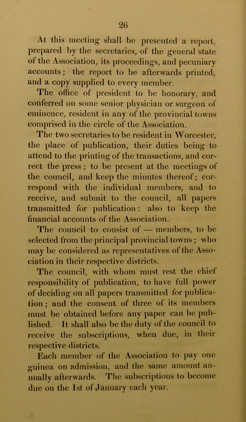 At this meetino’ shall be presented a report prepared by the secretaries, of the general state of the Association, its proceedings, and pecuniary accounts; the report to be afterwards printed, and a copy supplied to every member. The office of president to be honorary, and conferred on some senior physician or surgeon of eminence, resident in any of the provincial towns comprised in the circle of the Association. The two secretaries to be resident in Worcester, the place of publication, their duties being to attend to the printing of the transactions, and cor- rect the press ; to be present at the meetings of the council, and keep the minutes thereof; cor- respond with the individual members, and to receive, and submit to the council, all papers transmitted for publication: also to keep the financial accounts of the Association. The council to consist of — members, to be selected from the principal provincial towns; who may be considered as representatives of the Asso- ciation in their respective districts. The council, with whom must rest the chief responsibility of publication, to have full power of deciding on all papers transmitted for publica- tion ; and the consent of three of its members must be obtained before any paper can be pub- lished. It shall also be the duty of the council to receive the subscriptions, when due, in their respective districts. Each member of the Association to pay one ii’uinea on admission, and the same amount an- nually afterwards. The subscriptions to become due on the 1st of January each year.