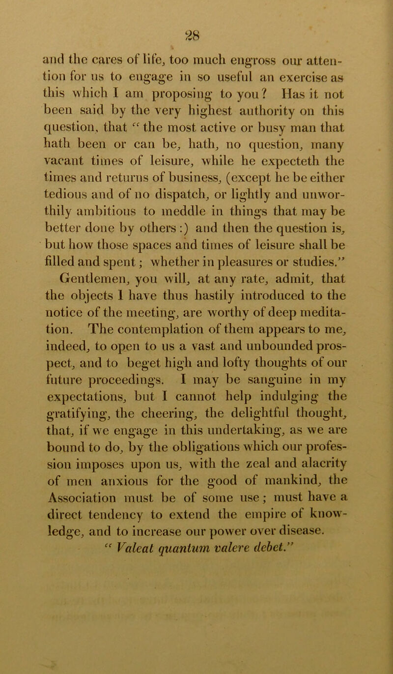 and the cares of life, too much engross our atten- tion for us to engage in so useful an exercise as this which I am proposing to you? Has it not been said by the very highest authority on this question, that the most active or busy man that hath been or can be, hath, no question, many vacant times of leisure, while he expecteth the times and returns of business, (except he be either tedious and of no dispatch, or lightly and unwor- thily ambitious to meddle in things that may be better done by others :) and then the question is, but how those spaces and times of leisure shall be filled and spent; whether in pleasures or studies.” Gentlemen, you will, at any rate, admit, that the objects 1 have thus hastily introduced to the notice of the meeting, are worthy of deep medita- tion. The contemplation of them appears to me, indeed, to open to us a vast and unbounded pros- pect, and to beget high and lofty thoughts of our future proceedings. I may be sanguine in my expectations, but I cannot help indulging the gratifying, the cheering, the delightful thought, that, if we engage in this undertaking, as we are bound to do, by the obligations which our profes- sion imposes upon us, with the zeal and alacrity of men anxious for the good of mankind, the Association must be of some use; must have a direct tendency to extend the empire of know- ledge, and to increase our power over disease. Valeat quantum valere debet.”