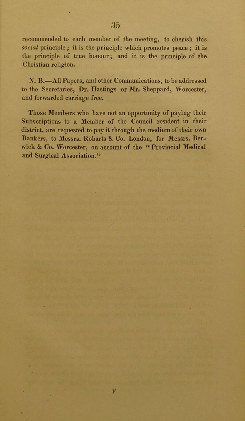 recommended to each member of the meeting, to cherish this social principle; it is the principle which promotes peace ; it is the principle of true honour; and it is the principle of the Christian religion. N. B.—All Papers, and other Communications, to be addressed to the Secretaries, Dr. Hastings or Mr. Sheppard, Worcester, and forwarded carriage free. Those Members who have not an opportunity of paying their Subscriptions to a Member of the Council resident in their district, are requested to pay it through the medium of their own Bankers, to Messrs. Robarts & Co. London, for Messrs. Ber- wick & Co. Worcester, on account of the “ Provincial Medical and Surgical Association.” V