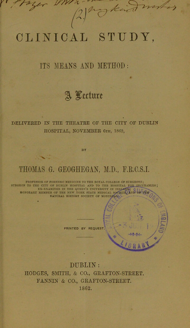 r v S'- pi & c? PPf) ^>^7 CLINICAL STUDY, ITS MEANS AND METHOD : % lecture DELIVERED IN THE THEATRE OF THE CITY OF DUBLIN HOSPITAL, NOVEMBER Gin, 1862, THOMAS G. GEOGHEGAN, M.D., F.R.C.S.I. PROFESSOR OF FORENSIC MEDICINE TO THE ROYAL COLLEGE OF SURGEONS ; SURGEON TO THE CITY OF DUBLIN HOSPITAL AND TO TIIE HOSPITAL FQfi INCURABLES EX-EXAMINER IN THE QUEEN’S UNIVERSITY IN IR HONORARY MEMBER OF THE NEW YORK STATE MEDICAL S' NATURAL HISTORY SOCIETY OF MONTRgj SnS Uify - V\ PRINTED BY REQUEST >4^ K A tils’ DUBLIN: HODGES, SMITH, & CO., GRAFTON-STREET. FANNIN & CO., GRAFTON-STREET. 1862.