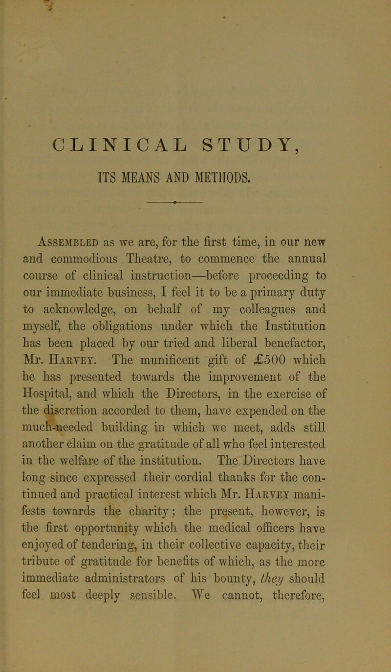 CLINICAL STUDY, ITS MEANS AND METHODS. Assembled as we are, for the first time, in our new and commodious Theatre, to commence the annual course of clinical instruction—before proceeding to our immediate business, I feel it to be a primary duty to acknowledge, on behalf of my colleagues and myself, the obligations under which the Institution has been placed by our tried and liberal benefactor, Mr. Harvey. The munificent gift of £500 which he has presented towards the improvement of the Hospital, and which the Directors, in the exercise of the discretion accorded to them, have expended on the much-needed building in which we meet, adds still another claim on the gratitude of all who feel interested in the welfare of the institution. The Directors have long since expressed their cordial thanks for the con- tinued and practical interest which Mr. Harvey mani- fests towards the charity; the present, however, is the first opportunity which the medical officers have enjoyed of tendering, in their collective capacity, their tribute of gratitude for benefits of which, as the more immediate administrators of his bounty, they should feel most deeply sensible. We cannot, therefore,