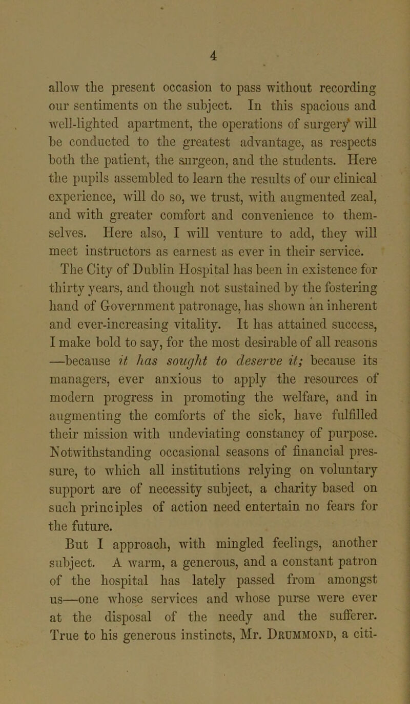 allow the present occasion to pass without recording our sentiments on the subject. In this spacious and well-lighted apartment, the operations of surgery* will be conducted to the greatest advantage, as respects both the patient, the sairgeon, and the students. Here the pupils assembled to learn the results of our clinical experience, will do so, we trust, with augmented zeal, and with greater comfort and convenience to them- selves. Here also, I will venture to add, they will meet instructors as earnest as ever in their service. The City of Dublin Hospital has been in existence for thirty years, and though not sustained by the fostering hand of Government patronage, has shown an inherent and ever-increasing vitality. It has attained success, I make bold to say, for the most desirable of all reasons —because it has sought to deserve it; because its managers, ever anxious to apply the resources of modern progress in promoting the welfare, and in augmenting the comforts of the sick, have fulfilled their mission with undeviating constancy of purpose. Notwithstanding occasional seasons of financial pres- sure, to which all institutions relying on voluntary support are of necessity subject, a charity based on such principles of action need entertain no fears for the future. But I approach, with mingled feelings, another subject. A warm, a generous, and a constant patron of the hospital has lately passed from amongst us—one whose services and whose purse were ever at the disposal of the needy and the sufferer. True to his generous instincts, Mr. Drummond, a citi-