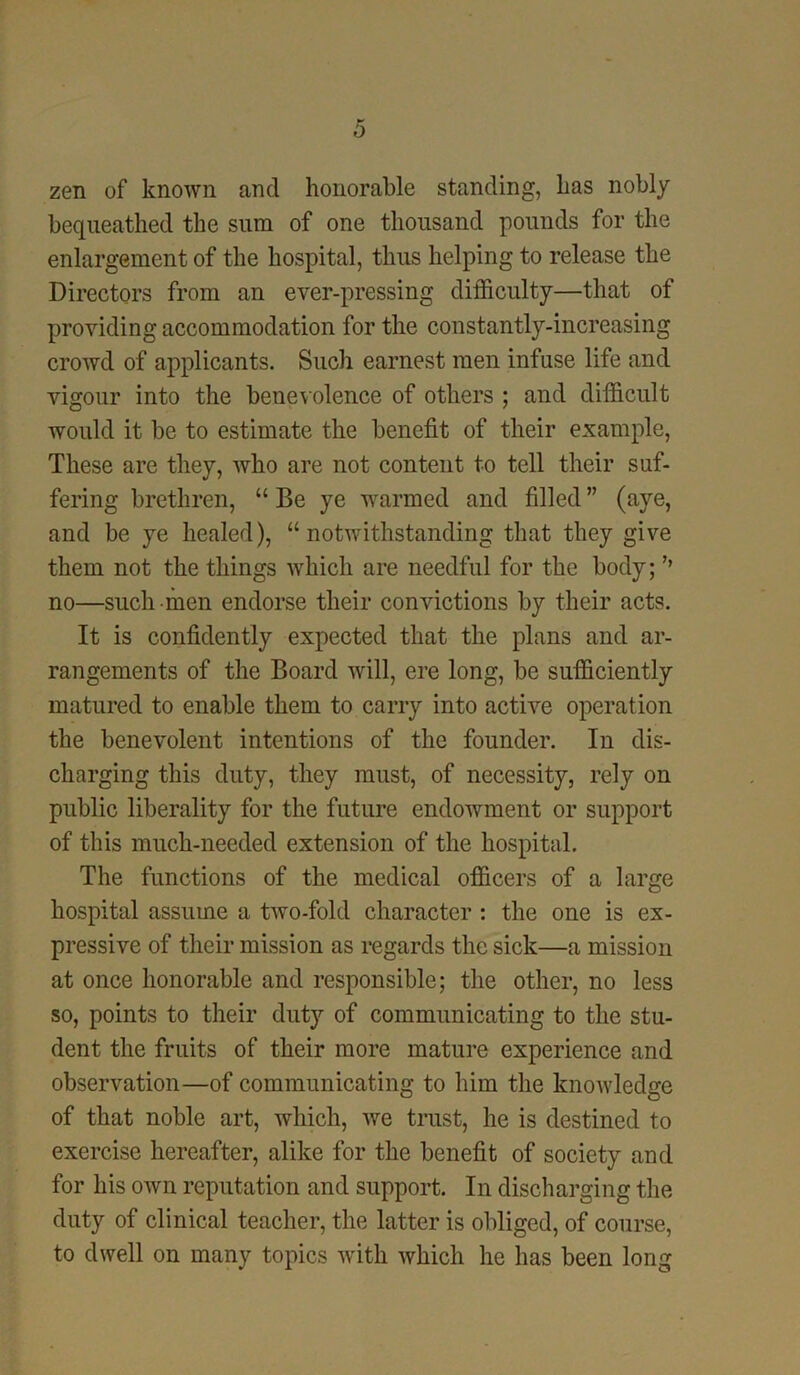 zen of known and honorable standing, has nobly bequeathed the sum of one thousand pounds for the enlargement of the hospital, thus helping to release the Directors from an ever-pressing difficulty—that of providing accommodation for the constantly-increasing crowd of applicants. Such earnest men infuse life and vigour into the benevolence of others ; and difficult would it be to estimate the benefit of their example, These are they, who are not content to tell their suf- fering brethren, “ Be ye warmed and filled ” (aye, and be ye healed), “notwithstanding that they give them not the things which are needful for the body; ’’ no—such men endorse their convictions by their acts. It is confidently expected that the plans and ar- rangements of the Board will, ere long, be sufficiently matured to enable them to carry into active operation the benevolent intentions of the founder. In dis- charging this duty, they must, of necessity, rely on public liberality for the future endowment or support of this much-needed extension of the hospital. The functions of the medical officers of a large hospital assume a two-fold character : the one is ex- pressive of their mission as regards the sick—a mission at once honorable and responsible; the other, no less so, points to their duty of communicating to the stu- dent the fruits of their more mature experience and observation—of communicating to him the knowledge of that noble art, which, we trust, he is destined to exercise hereafter, alike for the benefit of society and for his own reputation and support. In discharging the duty of clinical teacher, the latter is obliged, of course, to dwell on many topics with which he has been long