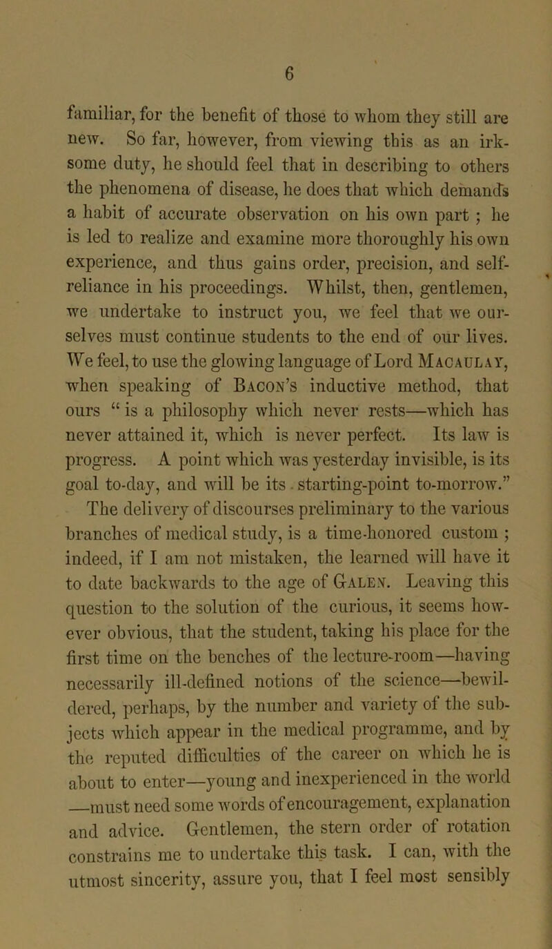familiar, for the benefit of those to whom they still are new. So far, however, from viewing this as an irk- some duty, he should feel that in describing to others the phenomena of disease, he does that which demands a habit of accurate observation on his own part ; he is led to realize and examine more thoroughly his own experience, and thus gains order, precision, and self- reliance in his proceedings. Whilst, then, gentlemen, we undertake to instruct you, we feel that we our- selves must continue students to the end of our lives. We feel, to use the glowing language of Lord Macaulay, when speaking of Bacon’s inductive method, that ours “ is a philosophy which never rests—which has never attained it, which is never perfect. Its law is progress. A point which was yesterday invisible, is its goal to-day, and will be its starting-point to-morrow.” The delivery of discourses preliminary to the various branches of medical study, is a time-honored custom ; indeed, if I am not mistaken, the learned Avill have it to date backwards to the age of G-alex. Leaving this question to the solution of the curious, it seems how- ever obvious, that the student, taking his place for the first time on the benches of the lecture-room—having necessarily ill-defined notions of the science—bewil- dered, perhaps, by the number and variety of the sub- jects which appear in the medical programme, and by the reputed difficulties of the career on which he is about to enter—young and inexperienced in the world must need some words of encouragement, explanation and advice. Gentlemen, the stern order of rotation constrains me to undertake tki_s task. I can, with the utmost sincerity, assure you, that I feel most sensibly