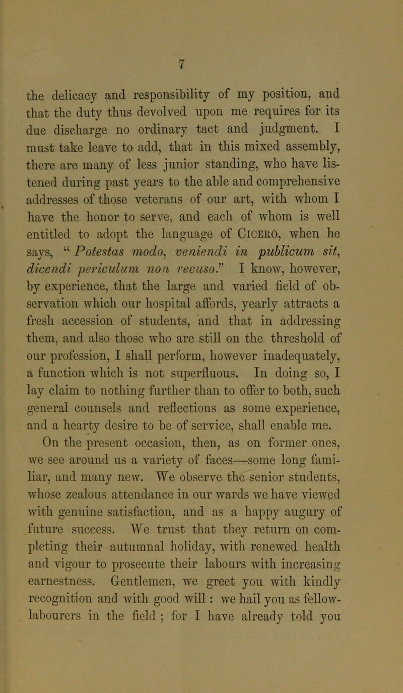 the delicacy and responsibility of my position, and that the duty thus devolved upon me requires for its due discharge no ordinary tact and judgment. I must take leave to add, that in this mixed assembly, there are many of less junior standing, who have lis- tened during past years to the able and comprehensive addresses of those veterans of our art, with whom I have the honor to serve, and each of whom is well entitled to adopt the language of Cicero, when he says, “ Potestas modo, veniendi in publicum sit, dicendi periculum non recuso” I know, however, by experience, that the large and varied field of ob- servation which our hospital affords, yearly attracts a fresh accession of students, and that in addressing them, and also those who are still on the threshold of our profession, I shall perform, however inadequately, a function which is not superfluous. In doing so, I lay claim to nothing further than to offer to both, such general counsels and reflections as some experience, and a hearty desire to be of service, shall enable me. On the present occasion, then, as on former ones, we see around us a variety of faces—some long fami- liar, and many new. We observe the senior students, whose zealous attendance in our wards we have viewed with genuine satisfaction, and as a happy augury of future success. We trust that they return on com- pleting their autumnal holiday, with renewed health and vigour to prosecute their labours with increasing earnestness. Gentlemen, we greet you with kindly recognition and with good will : we hail you as fellow- labourers in the field ; for I have already told you