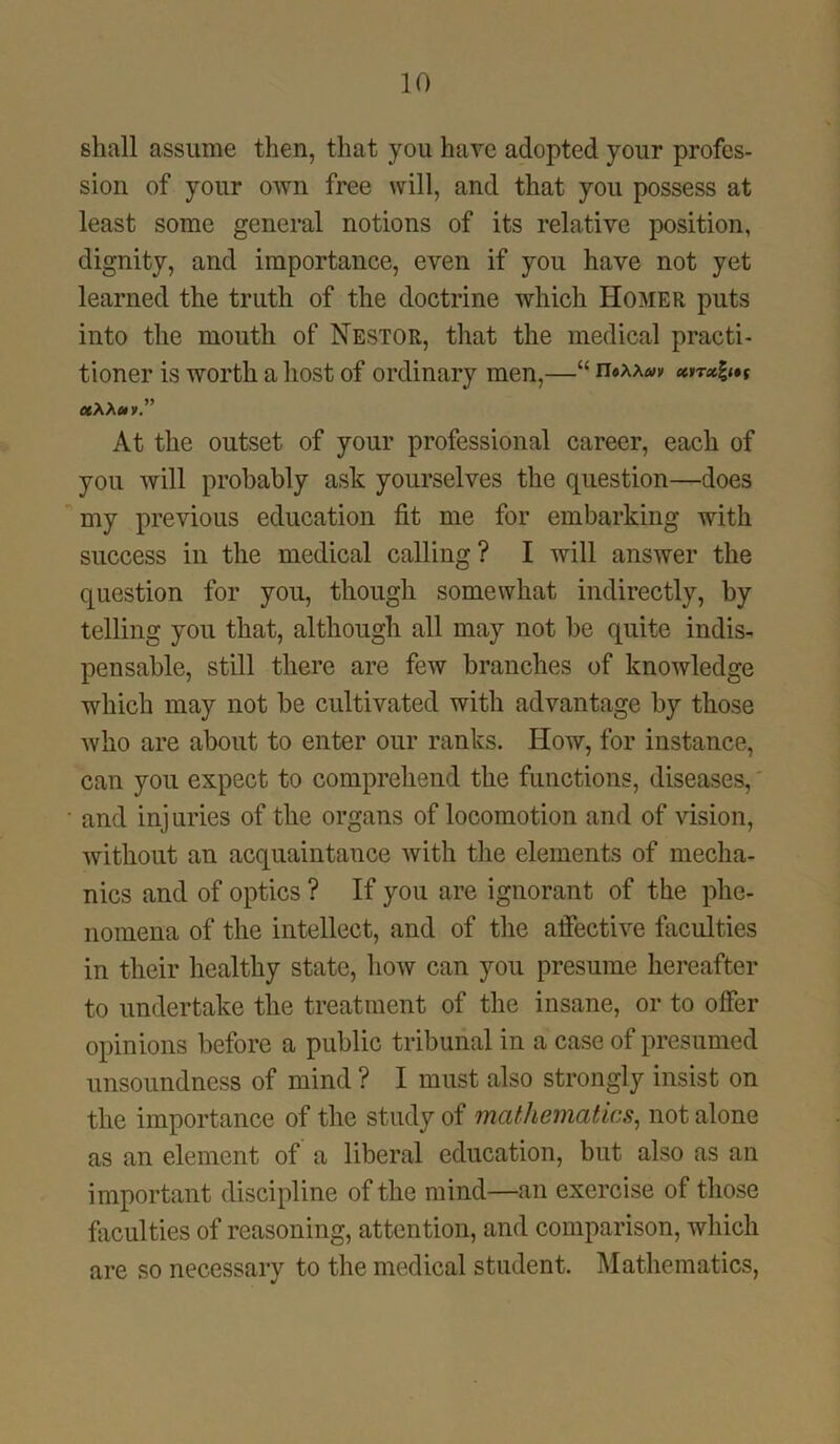 shall assume then, that you have adopted your profes- sion of your own free will, and that you possess at least some general notions of its relative position, dignity, and importance, even if you have not yet learned the truth of the doctrine which Homer puts into the mouth of Nestor, that the medical practi- tioner is worth a host of ordinary men,—“ n®AA»)» «AA ctv.” At the outset of your professional career, each of you will probably ask yourselves the question—does my previous education fit me for embarking with success in the medical calling? I will answer the question for you, though somewhat indirectly, by telling you that, although all may not be quite indis- pensable, still there are few branches of knowledge which may not be cultivated with advantage by those who are about to enter our ranks. How, for instance, can you expect to comprehend the functions, diseases, • and injuries of the organs of locomotion and of vision, without an acquaintance with the elements of mecha- nics and of optics ? If you are ignorant of the phe- nomena of the intellect, and of the affective faculties in their healthy state, how can you presume hereafter to undertake the treatment of the insane, or to offer opinions before a public tribunal in a case of presumed unsoundness of mind ? I must also strongly insist on the importance of the study of mathematics, not alone as an element of a liberal education, but also as an important discipline of the mind—an exercise of those faculties of reasoning, attention, and comparison, which are so necessary to the medical student. Mathematics,