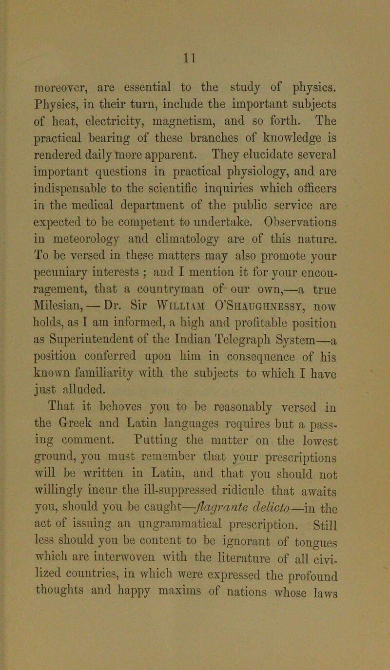 moreover, are essential to the study of physics. Physics, in their turn, include the important subjects of heat, electricity, magnetism, and so forth. The practical bearing of these branches of knowledge is rendered daily more apparent. They elucidate several important questions in practical physiology, and are indispensable to the scientific inquiries which officers in the medical department of the public service are expected to be competent to undertake. Observations in meteorology and climatology are of this nature. To be versed in these matters may also promote your pecuniary interests ; and I mention it for your encou- ragement, that a countryman of our own,—a true Milesian, — Dr. Sir William O’Shaugiinessy, now holds, as I am informed, a high and profitable position as Superintendent of the Indian Telegraph System—a position conferred upon him in consequence of his known familiarity with the subjects to which I have just alluded. That it behoves you to be reasonably versed in the Greek and Latin languages requires but a pass- ing comment. Putting the matter on the lowest ground, you must remember that your prescriptions will be written in Latin, and that you should not willingly incur the ill-suppressed ridicule that awaits you, should you be caught—-flagrante clelicto—in the act of issuing an ungrammatical prescription. Still less should you be content to be ignorant of tongues which are interwoven with the literature of all civi- lized countries, in which were expressed the profound thoughts and happy maxims of nations whose laws
