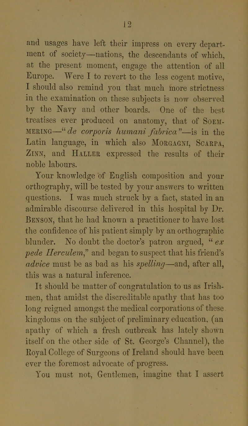 and usages have left their impress on every depart- ment of society—nations, the descendants of which, at the present moment, engage the attention of all Europe. Were I to revert to the less cogent motive, I should also remind you that much more strictness in the examination on these subjects is now observed by the Navy and other boards. One of the best treatises ever produced on anatomy, that of Soem- mering—ude corporis humani fabrica”—is in the Latin language, in which also Morgagni, Scarpa, Zinn, and Haller expressed the results of their noble labours. Your knowledge of English composition and your orthography, will be tested by your answers to written questions. I wTas much struck by a fact, stated in an admirable discourse delivered in this hospital by Dr. Benson, that he had known a practitioner to have lost the confidence of his patient simply by an orthographic blunder. No doubt the doctor’s patron argued, “ ex pede IIerculem,v and began to suspect that his friend’s advice must be as bad as his spelling—and, after all, this was a natural inference. It should be matter of congratulation to us as Irish- men, that amidst the discreditable apathy that has too long reigned amongst the medical corporations of these kingdoms on the subject of preliminary education, (an apathy of which a fresh outbreak has lately shown itself on the other side of St. George’s Channel), the Loyal College of Surgeons of Ireland should have been ever the foremost advocate of progress. You must not, Gentlemen, imagine that I assert