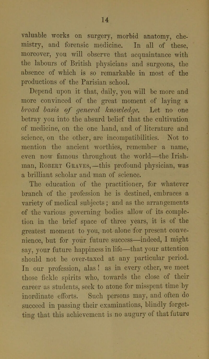 valuable works on surgery, morbid anatomy, che- mistry, and forensic medicine. In all of these, moreover, you will observe that acquaintance with the labours of British physicians and surgeons, the absence of which is so remarkable in most of the productions of the Parisian school. Depend upon it that, daily, you will be more and more convinced of the great moment of laying a broad basis of general knowledge. Let no one betray you into the absurd belief that the cultivation of medicine, on the one hand, and of literature and science, on the other, are incompatibilities. Not to mention the ancient worthies, remember a name, even now famous throughout the world—the Irish- man, Robert Graves,—this profound physician, was a brilliant scholar and man of science. The education of the practitioner, for whatever branch of the profession he is destined, embraces a variety of medical subjects ; and as the arrangements of the various governing bodies allow of its comple- tion in the brief space of three years, it is of the greatest moment to you, not alone for present conve- nience, but for your future success—indeed, I might say, your future happiness in life—that your attention should not be over-taxed at any particular period. In our profession, alas ! as in every other, we meet those fickle spirits who, towards the close of their career as students, seek to atone for misspent time by inordinate efforts. Such persons may, and often do succeed in passing their examinations, blindly forget- ting that this achievement is no augury of that future