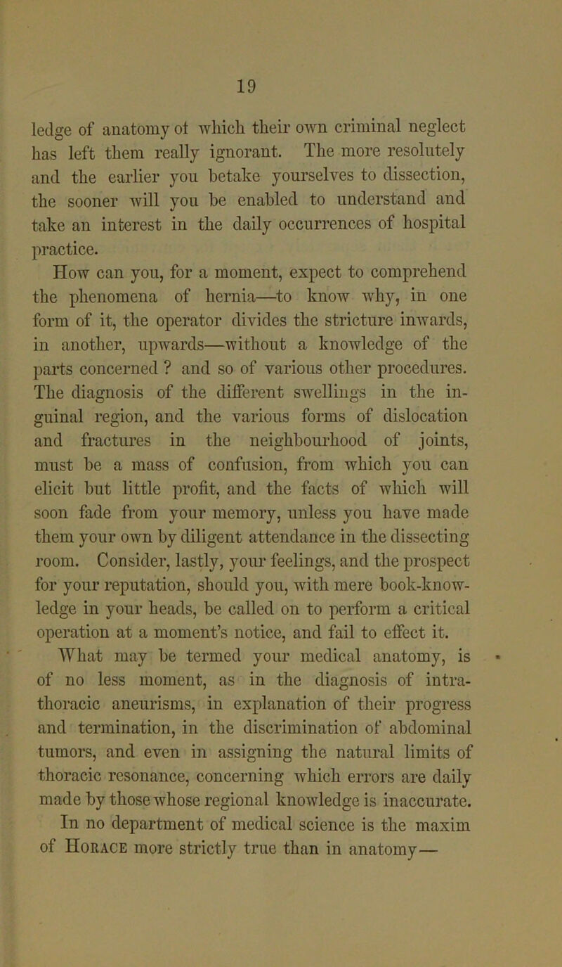 ledge of anatomy ot which their own criminal neglect has left them really ignorant. The more resolutely and the earlier you betake yourselves to dissection, the sooner will you be enabled to understand and take an interest in the daily occurrences of hospital practice. How can you, for a moment, expect to comprehend the phenomena of hernia—to know why, in one form of it, the operator divides the stricture inwards, in another, upwards—without a knowledge of the parts concerned ? and so of various other procedures. The diagnosis of the different swellings in the in- guinal region, and the various forms of dislocation and fractures in the neighbourhood of joints, must be a mass of confusion, from which you can elicit but little profit, and the facts of which will soon fade from your memory, unless you have made them your own by diligent attendance in the dissecting room. Consider, lastly, your feelings, and the prospect for your reputation, should you, with mere book-know- ledge in your heads, be called on to perform a critical operation at a moment’s notice, and fail to effect it. What may be termed your medical anatomy, is of no less moment, as in the diagnosis of intra- thoracic aneurisms, in explanation of their progress and termination, in the discrimination of abdominal tumors, and even in assigning the natural limits of thoracic resonance, concerning which errors are daily made by those whose regional knowledge is inaccurate. In no department of medical science is the maxim of Horace more strictly true than in anatomy—