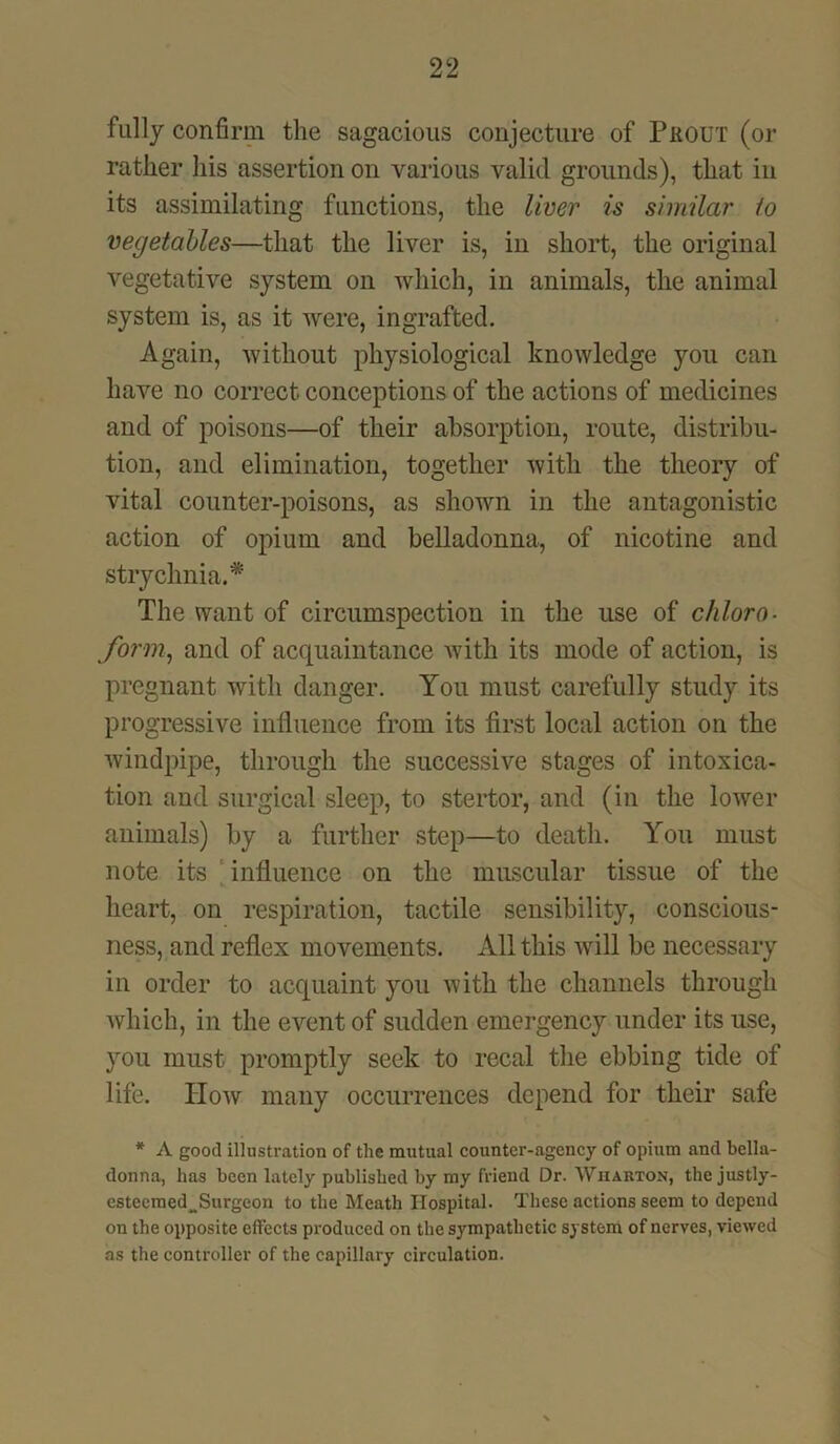 fully confirm the sagacious conjecture of PfiOUT (or rather his assertion on various valid grounds), that in its assimilating functions, the liver is similar io vegetables—that the liver is, in short, the original vegetative system on which, in animals, the animal system is, as it were, ingrafted. Again, without physiological knowledge you can have no correct conceptions of the actions of medicines and of poisons—of their absorption, route, distribu- tion, and elimination, together with the theory of vital counter-poisons, as shown in the antagonistic action of opium and belladonna, of nicotine and strychnia.* The want of circumspection in the use of chloro- form, and of acquaintance with its mode of action, is pregnant with danger. You must carefully study its progressive influence from its first local action on the windpipe, through the successive stages of intoxica- tion and surgical sleep, to stertor, and (in the lower animals) by a further step—to death. You must note its influence on the muscular tissue of the heart, on respiration, tactile sensibility, conscious- ness, and reflex movements. All this will be necessary in order to acquaint you with the channels through which, in the event of sudden emergency under its use, you must promptly seek to recal the ebbing tide of life. How many occurrences depend for their safe * A good illustration of the mutual counter-agency of opium and bella- donna, has been lately published by my friend Dr. Wharton, the justly- estecraed^Surgeon to the Meath Hospital. These actions seem to depend on the opposite effects produced on the sympathetic system of nerves, viewed as the controller of the capillary circulation.
