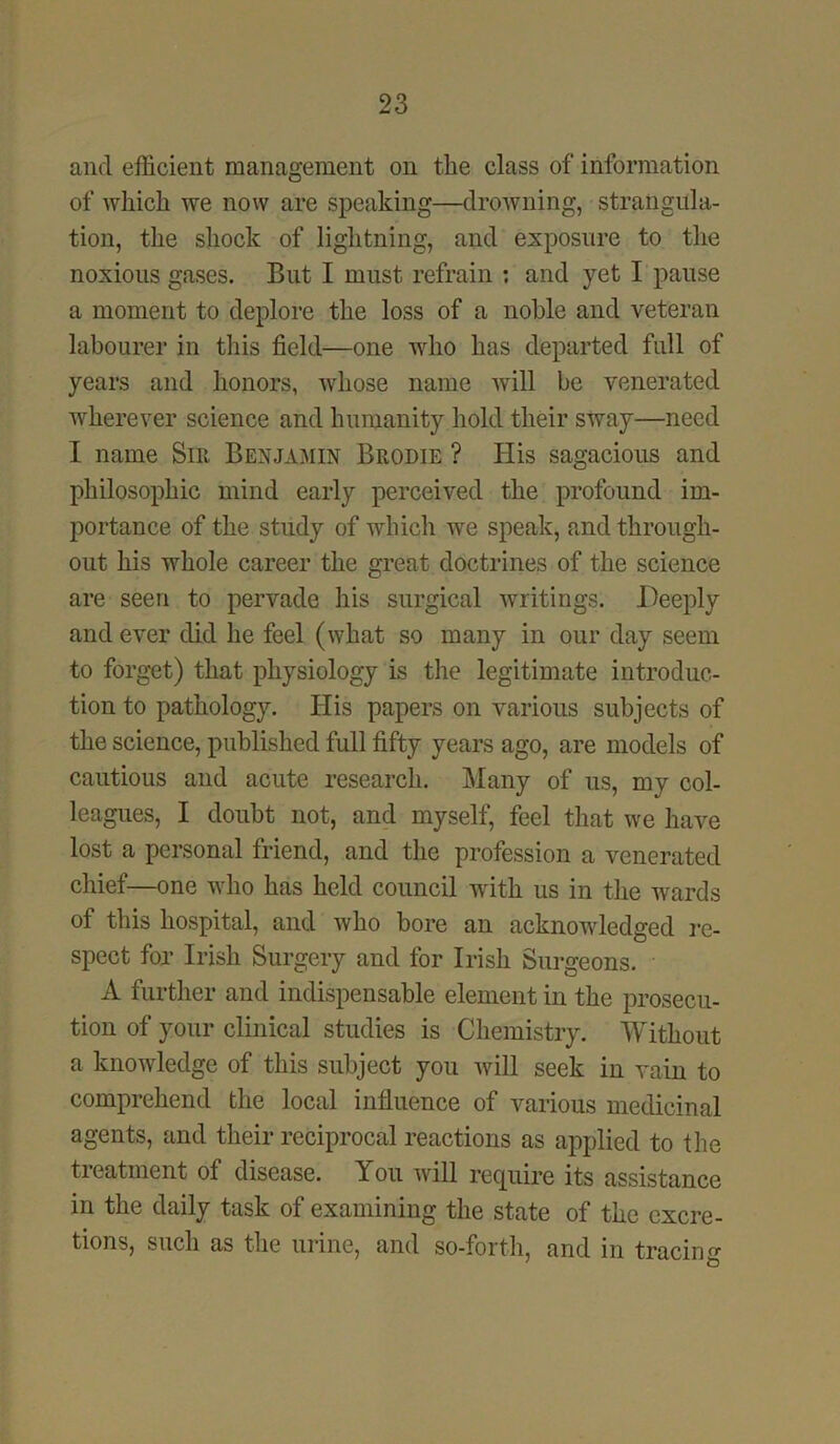and efficient management on the class of information of which we now are speaking—drowning, strangula- tion, the shock of lightning, and exposure to the noxious gases. But I must refrain : and yet I pause a moment to deplore the loss of a noble and veteran labourer in this field—one who has departed full of years and honors, whose name will be venerated wherever science and humanity hold their sway—need I name Sir Benjamin Brodie ? His sagacious and philosophic mind early perceived the profound im- portance of the study of which we speak, and through- out his whole career the great doctrines of the science are seen to pervade his surgical writings. Deeply and ever did he feel (what so many in our day seem to forget) that physiology is the legitimate introduc- tion to pathology. His papers on various subjects of the science, published full fifty years ago, are models of cautious and acute research. Many of us, my col- leagues, I doubt not, and myself, feel that we have lost a personal friend, and the profession a venerated chief—one who has held council -with us in the wards of this hospital, and who bore an acknowledged re- spect for Irish Surgery and for Irish Surgeons. A further and indispensable element in the prosecu- tion of your clinical studies is Chemistry. Without a knowledge of this subject you will seek in vain to comprehend the local influence of various medicinal agents, and their reciprocal reactions as applied to the treatment of disease. You will require its assistance in the daily task of examining the state of the excre- tions, such as the urine, and so-forth, and in tracing 7 &