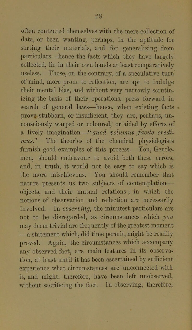 often contented themselves with the mere collection of data, or been wanting, perhaps, in the aptitude for sorting their materials, and for generalizing from particulars—hence the facts which they have largely collected, lie in their own hands at least comparatively useless. Those, on the contrary, of a speculative turn of mind, more prone to reflection, are apt to indulge their mental bias, and without very narrowly scrutin- izing the basis of their operations, press forward in search of general laws—hence, when existing facts prove stubborn, or insufficient, they are, perhaps, un- consciously warped or coloured, or aided by efforts of a lively imagination—“ quod volumus facile credi- rnus.” The theories of the chemical physiologists furnish good examples of this process. You, Gentle- men, should endeavour to avoid both these errors, and, in truth, it would not be easy to say which is the more mischievous. You should remember that nature presents us two subjects of contemplation— objects, and their mutual relations ; in which the notions of observation and reflection are necessarily involved. In observing, the minutest particulars are not to be disregarded, as circumstances which you may deem trivial are frequently of the greatest moment —a statement which, did time permit, might be readily proved. Again, the circumstances which accompany any observed fact, are main features in its observa- tion, at least until it has been ascertained by sufficient experience what circumstances are unconnected with it, and might, therefore, have been left unobserved, without sacrificing the fact. In observing, therefore,