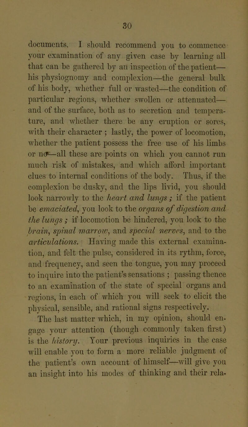 documents. I should recommend you to commence your examination of any given case by learning all that can be gathered by an inspection of the patient— his physiognomy and complexion—the general bulk of his body, whether full or wasted—the condition of particular regions, whether swollen or attenuated— and of the surface, both as to secretion and tempera- ture, and whether there be any eruption or sores, with their character ; lastly, the power of locomotion, whether the patient possess the free use of his limbs or no6—all these are points on which you cannot run much risk of mistakes, and which afford important clues to internal conditions of the body. Thus, if the complexion be dusky, and the lips livid, you should look narrowly to the heart and lungs; if the patient be emaciated, you look to the organs of digestion and the lungs ; if locomotion be hindered, you look to the brain, spinal marrow, and special nerves, and to the articulations. Having made this external examina- tion, and felt the pulse, considered in its rythm, force, and frequency, and seen the tongue, you may proceed to inquire into the patient’s sensations ; passing thence to an examination of the state of special organs and regions, in each of which you will seek to elicit the physical, sensible, and rational signs respectively. The last matter Avhich, in my opinion, should en- gage your attention (though commonly taken first) is the history. Your previous inquiries in the case will enable you to form a more reliable judgment of the patient’s own account of himself—will give you an insight into his modes of thinking and their rela-