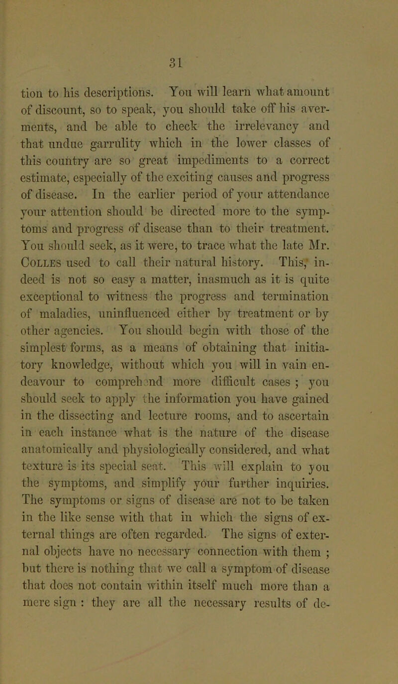 tion to his descriptions. Yon Avill learn what amount of discount, so to speak, you should take off his aver- ments, and be able to check the irrelevancy and that undue garrulity which in the lower classes of this country are so great impediments to a correct estimate, especially of the exciting causes and progress of disease. In the earlier period of your attendance your attention should be directed more to the symp- toms and progress of disease than to their treatment. You should seek, as it were, to trace what the late Mr. Colles used to call their natural history. This,’ in- deed is not so easy a matter, inasmuch as it is quite exceptional to witness the progress and termination of maladies, uninfluenced either by treatment or by other agencies. You should begin with those of the simplest forms, as a means of obtaining that initia- tory knowledge, without which you will in vain en- deavour to comprehend more difficult cases ; you should seek to apply the information you have gained in the dissecting and lecture rooms, and to ascertain in each instance what is the nature of the disease anatomically and physiologically considered, and what texture is its special seat. This will explain to you the symptoms, and simplify your further inquiries. The symptoms or signs of disease are not to be taken in the like sense with that in which the signs of ex- ternal things are often regarded. The signs of exter- nal objects have no necessary connection with them ; but there is nothing that we call a symptom of disease that does not contain within itself much more than a mere sign : they are all the necessary results of de-