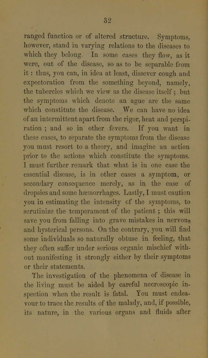 ranged function or of altered structure. Symptoms, however, stand in varying relations to the diseases to which they belong. In some cases they flow, as it were, out of the disease, so as to be separable from it : thus, you can, in idea at least, dissever cough and expectoration from the something beyond, namely, the tubercles which we view as the disease itself; but the symptoms which denote an ague are the same which constitute the disease. We can have no idea of an intermittent apart from the rigor, heat and perspi- ration ; and so in other fevers. If you want in these cases, to separate the symptoms from the disease you must resort to a theory, and imagine an action prior to the actions which constitute the symptoms. I must further remark that what is in one case the essential disease, is in other cases a symptom, or secondary consequence merely, as in the case of dropsies and some haemorrhages. Lastly, I must caution you in estimating the intensity of the symptoms, to scrutinize the temperament of the patient ; this will save you from falling into grave mistakes in nervous and hysterical persons. On the contrary, you will find some individuals so naturally obtuse in feeling, that they often suffer under serious organic mischief with- out manifesting it strongly either by their symptoms or their statements. The investigation of the phenomena of disease in the living must be aided by careful necroscopic in- spection when the result is fatal. You must endea- vour to trace the results of the malady, and, if possible, its nature, in the various organs and fluids after