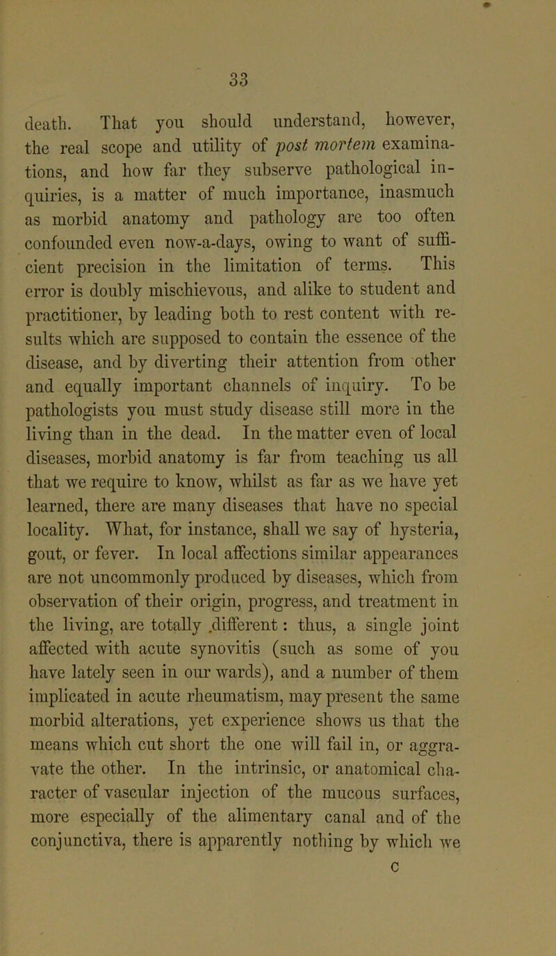 death. That you should understand, however, the real scope and utility of post mortem examina- tions, and how far they subserve pathological in- quiries, is a matter of much importance, inasmuch as morbid anatomy and pathology are too often confounded even now-a-days, owing to want of suffi- cient precision in the limitation of terms. This error is doubly mischievous, and alike to student and practitioner, by leading both to rest content with re- sults which are supposed to contain the essence of the disease, and by diverting their attention from other and equally important channels of inquiry. To be pathologists you must study disease still more in the living than in the dead. In the matter even of local diseases, morbid anatomy is far from teaching us all that we require to know, whilst as far as we have yet learned, there are many diseases that have no special locality. What, for instance, shall we say of hysteria, gout, or fever. In local affections similar appearances are not uncommonly produced by diseases, which from observation of their origin, progress, and treatment in the living, are totally .different: thus, a single joint affected with acute synovitis (such as some of you have lately seen in our wards), and a number of them implicated in acute rheumatism, may present the same morbid alterations, yet experience shows us that the means which cut short the one will fail in, or aggra- vate the other. In the intrinsic, or anatomical cha- racter of vascular injection of the mucous surfaces, more especially of the alimentary canal and of the conjunctiva, there is apparently nothing by which we c