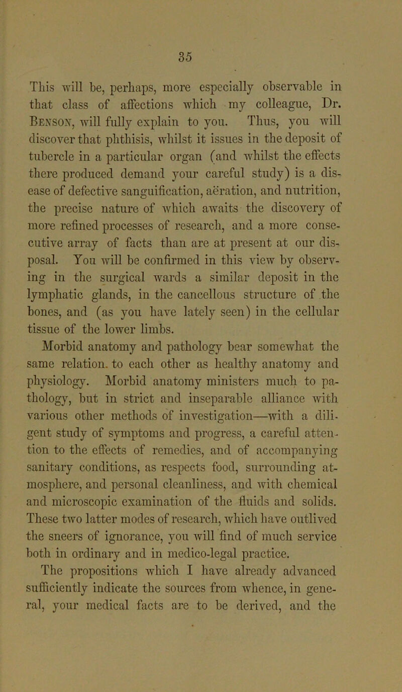 This will be, perhaps, more especially observable in that class of affections which my colleague, Dr. Benson, will fully explain to you. Thus, you will discover that phthisis, whilst it issues in the deposit of tubercle in a particular organ (and whilst the effects there produced demand your careful study) is a dis- ease of defective sanguification, aeration, and nutrition, the precise nature of which awaits the discovery of more refined processes of research, and a more conse- cutive array of facts than are at present at our dis- posal. You will be confirmed in this view by observ- ing in the surgical wards a similar deposit in the lymphatic glands, in the cancellous structure of the bones, and (as you have lately seen) in the cellular tissue of the lower limbs. Morbid anatomy and pathology bear somewhat the same relation, to each other as healthy anatomy and physiology. Morbid anatomy ministers much to pa- thology, but in strict and inseparable alliance Avith various other methods of investigation—with a dili- gent study of symptoms and progress, a careful atten- tion to the effects of remedies, and of accompanying sanitary conditions, as respects food, surrounding at- mosphere, and personal cleanliness, and with chemical and microscopic examination of the fluids and solids. These two latter modes of research, which have outlived the sneers of ignorance, you will find of much service both in ordinary and in medico-legal practice. The propositions which I have already advanced sufficiently indicate the sources from whence, in gene- ral, your medical facts are to be derived, and the