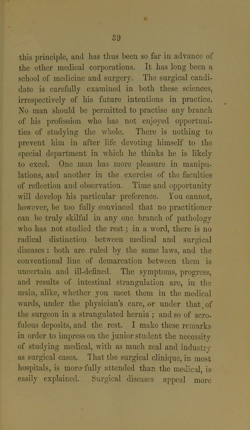 this principle, and has thus been so far in advance of the other medical corporations. It has long been a school of medicine and surgery. The surgical candi- date is carefully examined in both these sciences, irrespectively of his future intentions in practice. No man should be permitted to practise any branch of his profession who has not enjoyed opportuni- ties of studying the whole. There is nothing to prevent him in after life devoting himself to the special department in which he thinks he is likely to excel. One man has more pleasure in manipu- lations, and another in the exercise of the faculties of reflection and observation. Time and opportunity will develop his particular preference. Ton cannot, however, be too fully convinced that no practitioner can be truly skilful in any one branch of pathology who has not studied the rest; in a word, there is no radical distinction between medical and surgical diseases : both are ruled by the same laws, and the conventional line of demarcation between them is uncertain and ill-defined. The symptoms, progress, and results of intestinal strangulation are, in the main, alike, whether you meet them in the medical wards, under the physician’s care, or under that of the surgeon in a strangulated hernia ; and so of scro- fulous deposits, and the rest. I make these remarks in order to impress on the junior student the necessity of studying medical, with as much zeal and industry as surgical cases. That the surgical clinique, in most hospitals, is more-fully attended than the medical, is easily explained. Surgical diseases appeal more