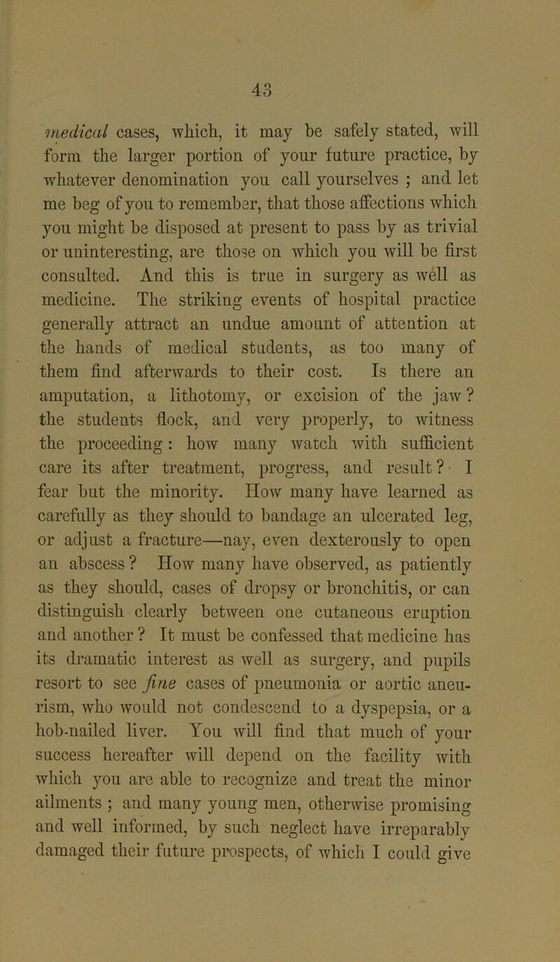 medical cases, which, it may be safely stated, will form the larger portion of your future practice, by whatever denomination you call yourselves ; and let me beg of you to remember, that those affections which you might be disposed at present to pass by as trivial or uninteresting, are those on which you will be first consulted. And this is true in surgery as well as medicine. The striking events of hospital practice generally attract an undue amount of attention at the hands of medical students, as too many of them find afterwards to their cost. Is there an amputation, a lithotomy, or excision of the jaw ? the students flock, and very properly, to witness the proceeding: how many watch with sufficient care its after treatment, progress, and result? I fear but the minority. How many have learned as carefully as they should to bandage an ulcerated leg, or adjust a fracture—nay, even dexterously to open an abscess ? How many have observed, as patiently as they should, cases of dropsy or bronchitis, or can distinguish clearly between one cutaneous eruption and another ? It must be confessed that medicine has its dramatic interest as well as surgery, and pupils resort to see fine cases of pneumonia or aortic aneu- rism, who would not condescend to a dyspepsia, or a hob-nailed liver. You will find that much of your success hereafter will depend on the facility with which you are able to recognize and treat the minor ailments ; and many young men, otherwise promising and well informed, by such neglect have irreparably damaged their future prospects, of which I could give
