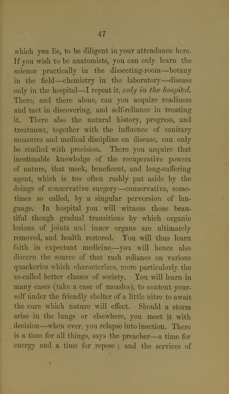 which, you lie, to be diligent in your attendance here. If you wish to be anatomists, you can only learn the science practically in the dissecting-room—botany in the field—chemistry in the laboratory—disease only in the hospital—I repeat it, only in the hospital. There, and there alone, can you acquire readiness and tact in discovering, and self-reliance in treating it. There also the natural history, progress, and treatment, together with the influence of sanitary measures and medical discipline on disease, can only be studied with precision. There you acquire that inestimable knowledge of the recuperative powers of nature, that meek, beneficent, and long-suffering agent, which is too often rashly put aside by the doings of conservative surgery—conservative, some- times so called, by a singular perversion of lan- guage. In hospital you will witness those beau- tiful though gradual transitions by which organic lesions of joints and inner organs are ultimately removed, and health restored. You will thus learn faith in expectant medicine—you will hence also discern the source of that rash reliance on various quackeries which characterizes, more particularly the so-called better classes of society. You will learn in many cases (take a case of measles), to content your- self under the friendly shelter of a little nitre to await the cure which nature will effect. Should a storm arise in the lungs or elsewhere, you meet it with decision—when over, you relapse into inaction. There is a time for all things, says the preacher—a time for energy and a time for repose ; and the services of i