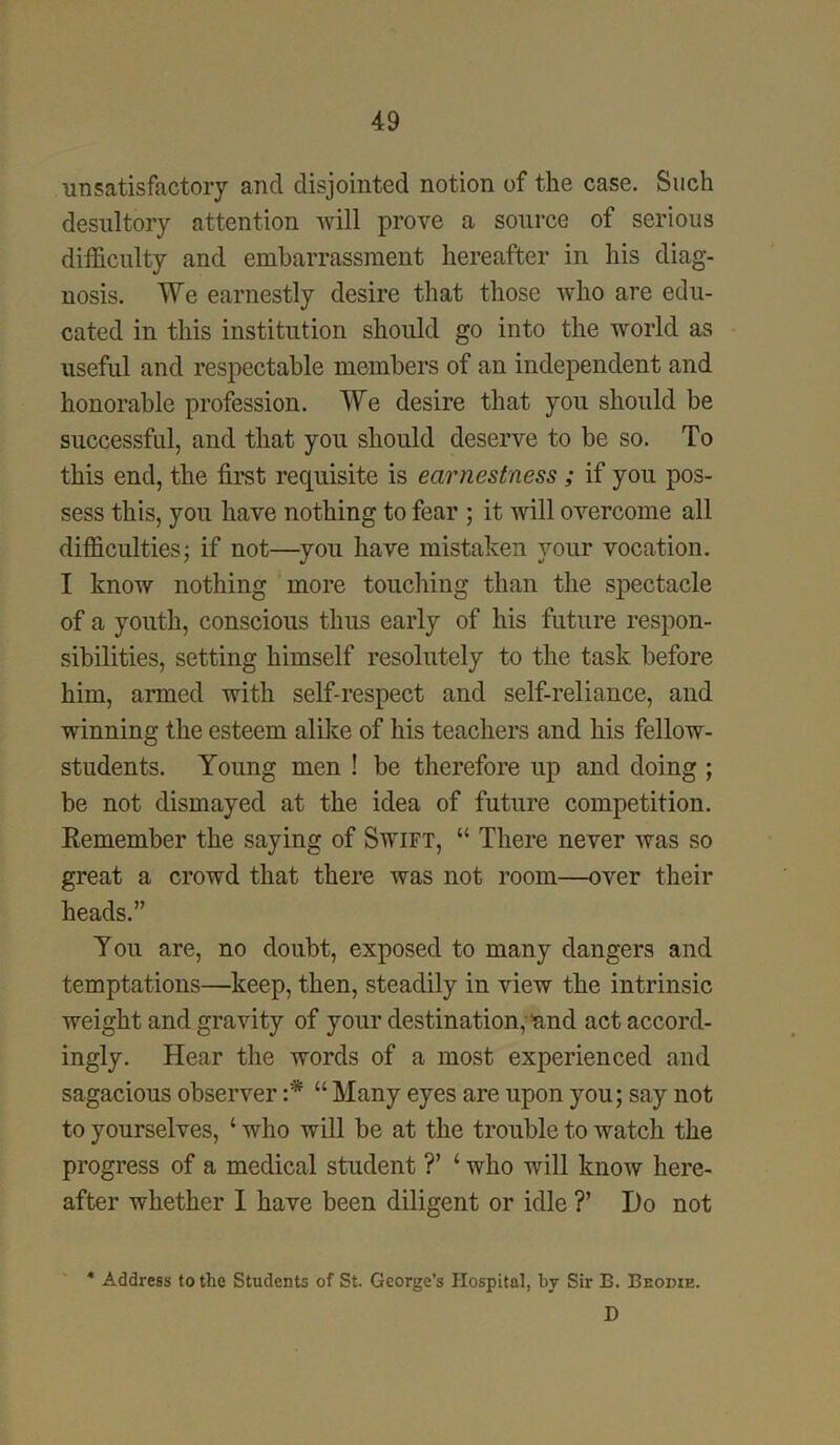 unsatisfactory and disjointed notion of the case. Such desultory attention will prove a source of serious difficulty and embarrassment hereafter in his diag- nosis. We earnestly desire that those who are edu- cated in this institution should go into the world as useful and respectable members of an independent and honorable profession. We desire that you should be successful, and that you should deserve to be so. To this end, the first requisite is earnestness ; if you pos- sess this, you have nothing to fear ; it will overcome all difficulties; if not—you have mistaken your vocation. I know nothing more touching than the spectacle of a youth, conscious thus early of his future respon- sibilities, setting himself resolutely to the task before him, armed with self-respect and self-reliance, and winning the esteem alike of his teachers and his fellow- students. Young men ! be therefore up and doing ; be not dismayed at the idea of future competition. Remember the saying of Swift, “ There never was so great a crowd that there was not room—over their heads.” You are, no doubt, exposed to many dangers and temptations—keep, then, steadily in view the intrinsic weight and gravity of your destination, nnd act accord- ingly. Hear the words of a most experienced and sagacious observer :* “ Many eyes are upon you; say not to yourselves, ‘ who will be at the trouble to watch the progress of a medical student ?’ 4 who will know here- after whether I have been diligent or idle ?’ Do not * Address to the Students of St. George’s Hospital, by Sir E. Beodie. D