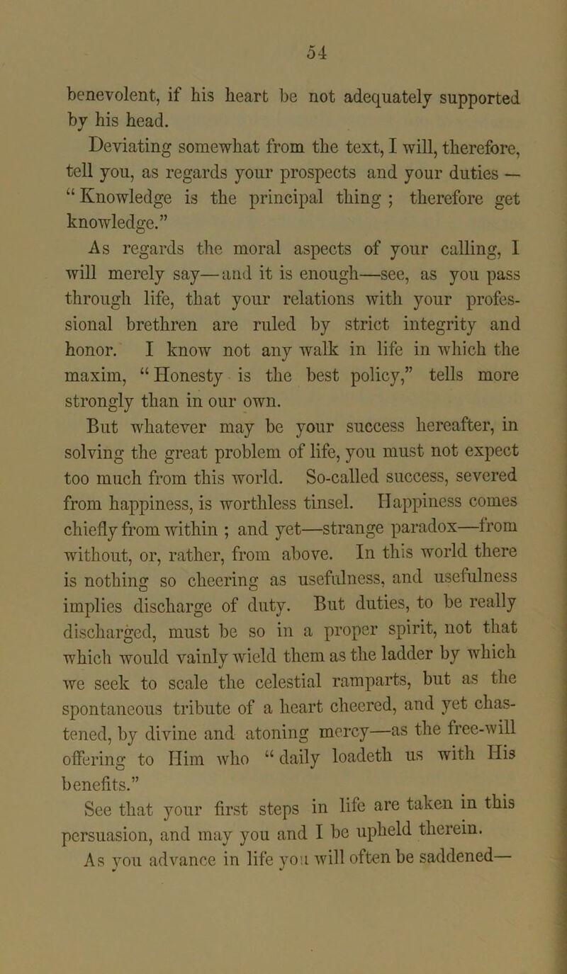 benevolent, if his heart be not adequately supported by his head. Deviating somewhat from the text, I will, therefore, tell you, as regards your prospects and your duties — “ Knowledge is the principal thing ; therefore get knowledge.” As regards the moral aspects of your calling, I will merely say—and it is enough—see, as you pass through life, that your relations with your profes- sional brethren are ruled by strict integrity and honor. I know not any walk in life in which the maxim, “ Honesty is the best policy,” tells more strongly than in our own. But whatever may be your success hereafter, in solving the great problem of life, you must not expect too much from this world. So-called success, severed from happiness, is worthless tinsel. Happiness comes chiefly from within ; and yet—strange paradox—from without, or, rather, from above. In this world there is nothing so cheering as usefulness, and usefulness implies discharge of duty. But duties, to be really discharged, must be so in a proper spirit, not that which would vainly wield them as the ladder by which we seek to scale the celestial ramparts, but as the spontaneous tribute of a heart cheered, and yet chas- tened, by divine and atoning mercy—as the free-will offering to Him who “ daily loadeth us with His benefits.” See that your first steps in life are taken in this persuasion, and may you and I be upheld therein. As you advance in life you will often be saddened—