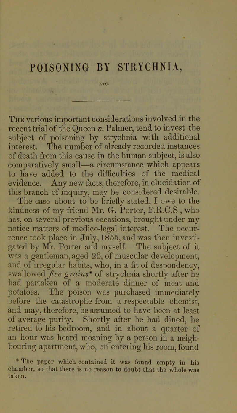 POISONING BY STRYCHNIA, F.TC- The various important considerations involved in the recent trial of the Queen v. Palmer, tend to invest the subject of poisoning by strychnia with additional interest. The number of already recorded instances of death from this cause in the human subject, is also comparatively small—a circumstance which appears to have added to the difficulties of the medical evidence. Any new facts, therefore, in elucidation of this branch of inquiry, may be considered desirable. The case about to be briefly stated, I owe to the kindness of my friend Mr. G. Porter, F.R.C.S , who has, on several previous occasions, brought under my notice matters of medico-legal interest. The occur- rence took place in July, 1855, and was then investi- gated by Mr. Porter and myself. The subject of it was a gentleman, aged 26, of muscular development, and of irregular habits, who, in a fit of despondency, swallowed fine grains* of strychnia shortly after he had partaken of a moderate dinner of meat and potatoes. The poison was purchased immediately before the catastrophe from a respectable chemist, and may, therefore, be assumed to have been at least of average purity. Shortly after he had dined, he retired to his bedroom, and in about a quarter of an hour was heard moaning by a person in a neigh- bouring apartment, who, on entering his room, found * The paper which contained it was found empty in his chamber, so that there is no reason to doubt that the whole was taken.