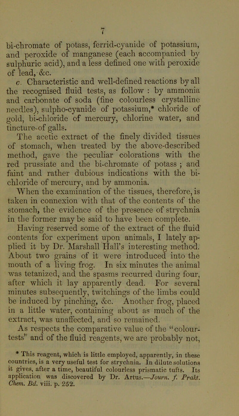 ( bi-chromate of potass, ferrid-cyanide of potassium, and peroxide of manganese (each accompanied by sulphuric acid), and a less defined one with peroxide of lead, &c. c. Characteristic and well-defined reactions by all the recognised fluid tests, as follow : by ammonia and carbonate of soda (fine colourless crystalline needles), sulpho-cyanide of potassium,* chloride of gold, bi-chloride of mercury, chlorine water, and tincture-of galls. The acetic extract of the finely divided tissues of stomach, when treated by the above-described method, gave the peculiar colorations with the red prussiate and the bi-chromate of potass ; and faint and rather dubious indications with the bi- chloride of mercury, and by ammonia. When the examination of the tissues, therefore, is taken in connexion with that of the contents of the stomach, the evidence of the presence of strychnia in the former maybe said to have been complete. Having reserved some of the extract of the fluid contents for experiment upon animals, I lately ap- plied it by Dr. Marshall Hall’s interesting method. About two grains of it were introduced into the mouth of a living frog. In six minutes the animal was tetanized, and the spasms recurred during four, after which it lay apparently dead. For several minutes subsequently, twitchings of the limbs could be induced by pinching, &c. Another frog, placed in a little water, containing about as much of the extract, was unaffected, and so remained. As respects the comparative value of the “colour- tests” and of the fluid reagents, we are probably not, * This reagent, which is little employed, apparently, in these countries, is a very useful test for strychnia. In dilute solutions it gives, after a time, beautiful colourless prismatic tufts. Its application was discovered by Dr. Artus.—Journ. f. Prakt. Chem. Bd. viii. p. 252.