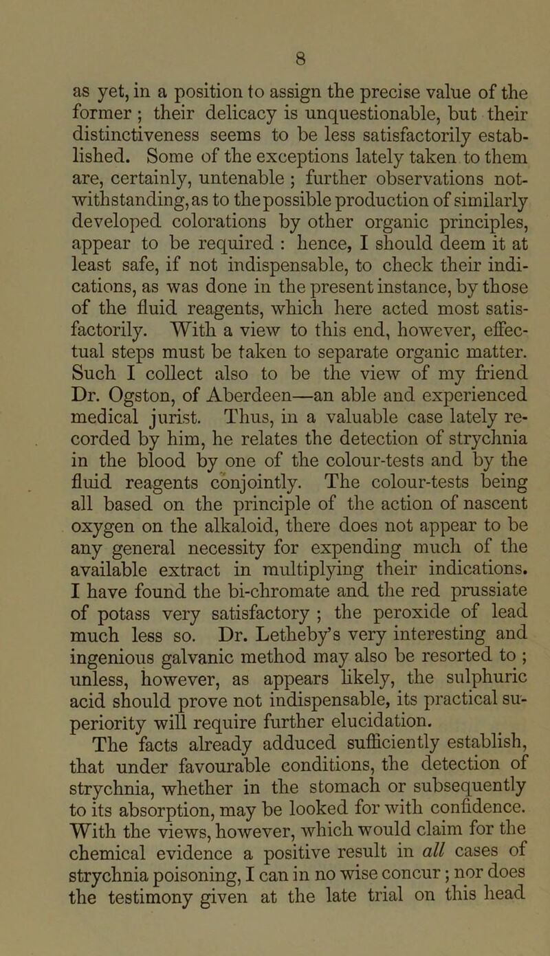 as yet, in a position to assign the precise value of the former ; their delicacy is unquestionable, but their distinctiveness seems to be less satisfactorily estab- lished. Some of the exceptions lately taken to them are, certainly, untenable ; further observations not- withstanding, as to the possible production of similarly developed colorations by other organic principles, appear to be required : hence, I should deem it at least safe, if not indispensable, to check their indi- cations, as was done in the present instance, by those of the fluid reagents, which here acted most satis- factorily. With a view to this end, however, effec- tual steps must be taken to separate organic matter. Such I collect also to be the view of my friend Dr. Ogston, of Aberdeen—an able and experienced medical jurist. Thus, in a valuable case lately re- corded by him, he relates the detection of strychnia in the blood by one of the colour-tests and by the fluid reagents conjointly. The colour-tests being all based on the principle of the action of nascent oxygen on the alkaloid, there does not appear to be any general necessity for expending much of the available extract in multiplying their indications. I have found the bi-chromate and the red prussiate of potass very satisfactory ; the peroxide of lead much less so. Dr. Letheby’s very interesting and ingenious galvanic method may also be resorted to ; unless, however, as appears likely, the sulphuric acid should prove not indispensable, its practical su- periority will require further elucidation. The facts already adduced sufficiently establish, that under favourable conditions, the detection of strychnia, whether in the stomach or subsequently to its absorption, may be looked for with confidence. With the views, however, which would claim for the chemical evidence a positive result in all cases of strychnia poisoning, I can in no wise concur; nor does the testimony given at the late trial on this head