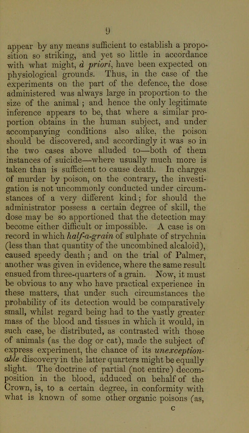 y appear by any means sufficient to establish a propo- sition so striking, and yet so little in accordance with what might, a priori, have been expected on physiological grounds. Thus, in the case of the experiments on the part of the defence, the dose administered was always large in proportion to the size of the animal ; and hence the only legitimate inference appears to be, that where a similar pro- portion obtains in the human subject, and under accompanying conditions also alike, the poison should be discovered, and accordingly it was so in the two cases above alluded to—both of them instances of suicide—where usually much more is taken than is sufficient to cause death. In charges of murder by poison, on the contrary, the investi- gation is not uncommonly conducted under circum- stances of a very different kind; for should the administrator possess a certain degree of skill, the dose may be so apportioned that the detection may become either difficult or impossible. A case is on record in which half-a-grain of sulphate of strychnia (less than that quantity of the uncombined alcaloid), caused speedy death ; and on the trial of Palmer, another was given in evidence, where the same result ensued from three-quarters of a grain. Now, it must be obvious to any who have practical experience in these matters, that under such circumstances the probability of its detection would be comparatively small, whilst regard being had to the vastly greater mass of the blood and tissues in which it would, in such case, be distributed, as contrasted with those of animals (as the dog or cat), made the subject of express experiment, the chance of its unexception- able discovery in the latter quarters might be equally slight. The doctrine of partial (not entire) decom- position in the blood, adduced on behalf of the Crown, is, to a certain degree, in conformity with what is known of some other organic poisons (as,