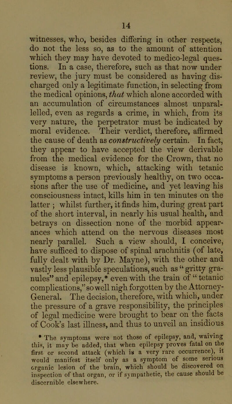 witnesses, who, besides differing in other respects, do not the less so, as to the amount of attention which they may have devoted to medico-legal ques- tions. In a case, therefore, such as that now under review, the jury must be considered as having dis- charged only a legitimate function, in selecting from the medical opinions, that which alone accorded with an accumulation of circumstances almost unparal- lelled, even as regards a crime, in which, from its very nature, the perpetrator must be indicated by moral evidence. Their verdict, therefore, affirmed the cause of death as constructively certain. In fact, they appear to have accepted the view derivable from the medical evidence for the Crown, that no disease is known, which, attacking with tetanic symptoms a person previously healthy, on two occa- sions after the use of medicine, and yet leaving his consciousness intact, kills him in ten minutes on the latter ; whilst further, it finds him, during great part of the short interval, in nearly his usual health, and betrays on dissection none of the morbid appear- ances wThich attend on the nervous diseases most nearly parallel. Such a view should, I conceive, have sufficed to dispose of spinal arachnitis (of late, fully dealt with by Dr. Mayne), with the other and vastly less plausible speculations, such as “ gritty gra- nules” and epilepsy,* even with the train of “tetanic complications,” so well nigh forgotten by the Attorney- General. The decision, therefore, with which, under the pressure of a grave responsibility, the principles of legal medicine were brought to bear on the facts of Cook’s last illness, and thus to unveil an insidious * The symptoms were not those of epilepsy, and, waiving this, it may be added, that when epilepsy proves fatal on the first or second attack (which is a very rare occurrence), it would manifest itself only as a symptom of some serious organic lesion of the brain, which should be discovered on inspection of that organ, or if sympathetic, the cause should be discernible elsewhere.