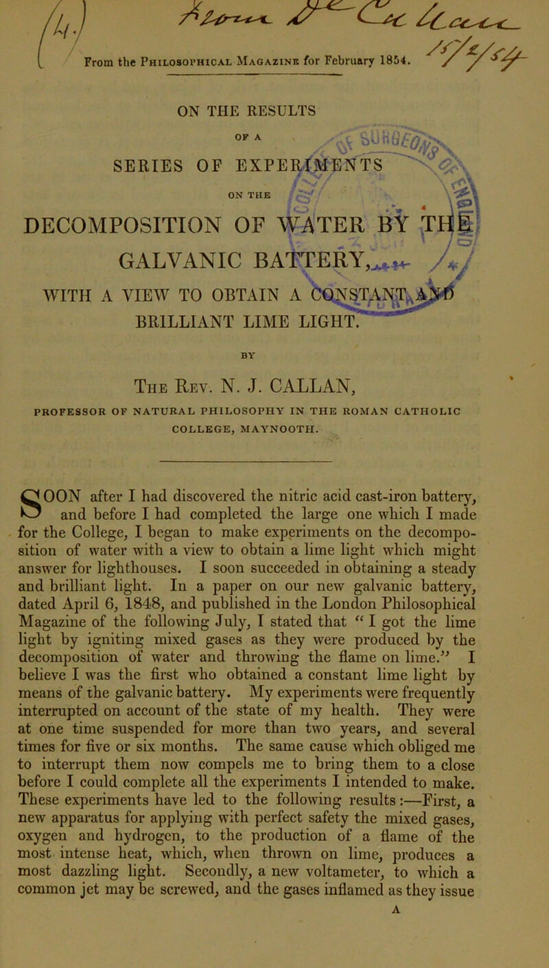 From the Philosophical Magazine for February 1854. *r/£. ON THE RESULTS OF A SERIES OF EXPERIMENTS ON THE ' ?»/ v.-va • \e\ DECOMPOSITION OF WATER BY TH| GALVANIC BATTERY,jjh*. JJ WITH A VIEW TO OBTAIN A CONSTANTSA! BRILLIANT LIME LIGHT. BY The Rev. N. J. CALL AN, PROFESSOR OF NATURAL PHILOSOPHY IN THE ROMAN CATHOLIC COLLEGE, MAYNOOTH. SOON after I had discovered the nitric acid cast-iron battery, and before I had completed the large one which I made for the College, I began to make experiments on the decompo- sition of water with a view to obtain a lime light which might answer for lighthouses. I soon succeeded in obtaining a steady and brilliant light. In a paper on our new galvanic battery, dated April 6, 1848, and published in the London Philosophical Magazine of the following July, I stated that “ I got the lime light by igniting mixed gases as they were produced by the decomposition of water and throwing the flame on lime.” I believe I was the first who obtained a constant lime light by means of the galvanic batteiy. My experiments were frequently interrupted on account of the state of my health. They were at one time suspended for more than two years, and several times for five or six months. The same cause which obliged me to interrupt them now compels me to bring them to a close before I could complete all the experiments I intended to make. These experiments have led to the following results:—First, a new apparatus for applying with perfect safety the mixed gases, oxygen and hydrogen, to the production of a flame of the most intense heat, which, when thrown on lime, produces a most dazzling light. Secondly, a new voltameter, to which a common jet may be screwed, and the gases inflamed as they issue