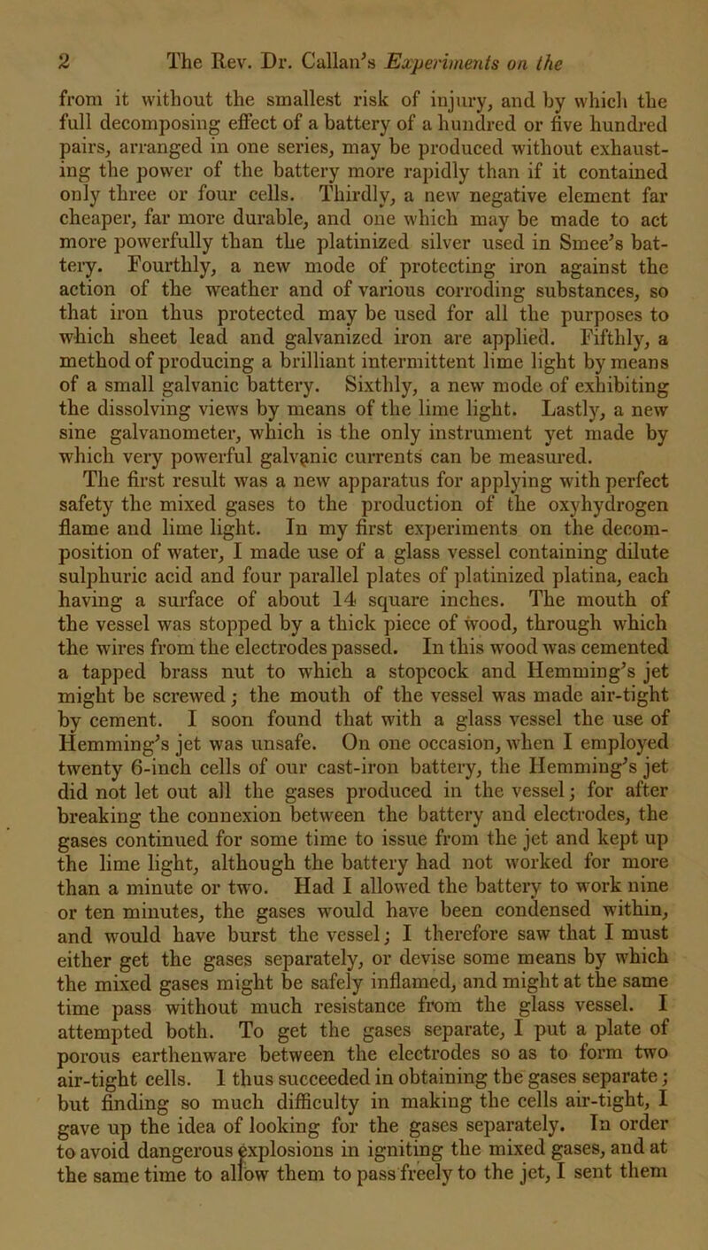from it without the smallest risk of injury, and by which the full decomposing effect of a battery of a hundred or five hundred pairs, arranged in one series, may be produced without exhaust- ing the power of the battery more rapidly than if it contained only three or four cells. Thirdly, a new negative element far cheaper, far more durable, and one which may be made to act more powerfully than the platinized silver used in Smee’s bat- tery. Fourthly, a new mode of protecting iron against the action of the weather and of various corroding substances, so that iron thus protected may be used for all the purposes to which sheet lead and galvanized iron are applied. Fifthly, a method of producing a brilliant intermittent lime light by means of a small galvanic battery. Sixthly, a new mode of exhibiting the dissolving views by means of the lime light. Lastly, a new sine galvanometer, which is the only instrument yet made by which very powerful galvanic currents can be measured. The first result was a new apparatus for applying with perfect safety the mixed gases to the production of the oxyhydrogen flame and lime light. In my first experiments on the decom- position of water, I made use of a glass vessel containing dilute sulphuric acid and four parallel plates of platinized platina, each having a surface of about 14 square inches. The mouth of the vessel was stopped by a thick piece of wood, through which the wires from the electrodes passed. In this wood was cemented a tapped brass nut to which a stopcock and Hemming's jet might be screwed; the mouth of the vessel was made air-tight by cement. I soon found that with a glass vessel the use of Hemming's jet was unsafe. On one occasion, when I employed twenty 6-inch cells of our cast-iron battery, the Hemming's jet did not let out all the gases produced in the vessel; for after breaking the connexion between the battery and electrodes, the gases continued for some time to issue from the jet and kept up the lime light, although the battery had not worked for more than a minute or two. Had I allowed the battery to work nine or ten minutes, the gases would have been condensed within, and would have burst the vessel; I therefore saw that I must either get the gases separately, or devise some means by which the mixed gases might be safely inflamed, and might at the same time pass without much resistance from the glass vessel. I attempted both. To get the gases separate, I put a plate of porous earthenware between the electrodes so as to form two air-tight cells. 1 thus succeeded in obtaining the gases separate; but finding so much difficulty in making the cells air-tight, I gave up the idea of looking for the gases separately. In order to avoid dangerous explosions in igniting the mixed gases, and at the same time to allow them to pass freely to the jet, I sent them