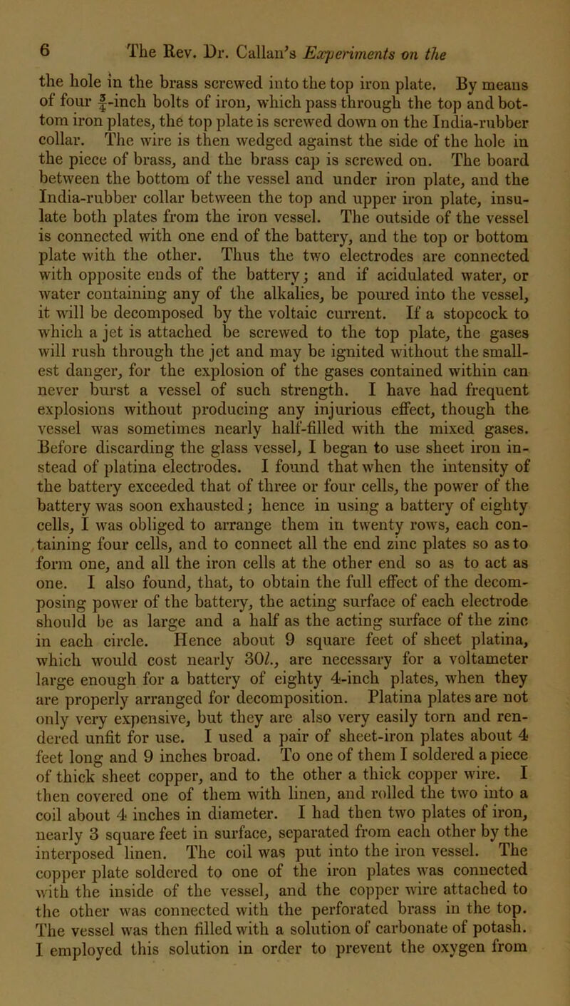 the hole in the brass screwed into the top iron plate. By means of four f-inch bolts of iron, which pass through the top and bot- tom iron plates, the top plate is screwed down on the India-rubber collar. The wire is then wedged against the side of the hole in the piece of brass, and the brass cap is screwed on. The board between the bottom of the vessel and under iron plate, and the India-rubber collar between the top and upper iron plate, insu- late both plates from the iron vessel. The outside of the vessel is connected with one end of the battery, and the top or bottom plate with the other. Thus the two electrodes are connected with opposite ends of the battery; and if acidulated water, or water containing any of the alkalies, be poured into the vessel, it will be decomposed by the voltaic current. If a stopcock to which a jet is attached be screwed to the top plate, the gases will rush through the jet and may be ignited without the small- est danger, for the explosion of the gases contained within can never burst a vessel of such strength. I have had frequent explosions without producing any injurious effect, though the vessel was sometimes nearly half-filled with the mixed gases. Before discarding the glass vessel, I began to use sheet iron in- stead of platina electrodes. I found that when the intensity of the battery exceeded that of three or four cells, the power of the battery was soon exhausted; hence in using a battery of eighty cells, I was obliged to arrange them in twenty rows, each con- taining four cells, and to connect all the end zinc plates so as to form one, and all the iron cells at the other end so as to act as one. I also found, that, to obtain the full effect of the decom- posing power of the battery, the acting surface of each electrode should be as large and a half as the acting surface of the zinc in each circle. Hence about 9 square feet of sheet platina, which would cost nearly 30/., are necessary for a voltameter large enough for a battery of eighty 4-inch plates, when they are properly arranged for decomposition. Platina plates are not only very expensive, but they are also very easily torn and ren- dered unfit for use. I used a pair of sheet-iron plates about 4 feet long and 9 inches broad. To one of them I soldered a piece of thick sheet copper, and to the other a thick copper wire. I then covered one of them with linen, and rolled the two into a coil about 4 inches in diameter. I had then two plates of iron, nearly 3 square feet in surface, separated from each other by the interposed linen. The coil was put into the iron vessel. The copper plate soldered to one of the iron plates was connected with the inside of the vessel, and the copper wire attached to the other was connected with the perforated brass in the top. The vessel was then filled with a solution of carbonate of potash. 1 employed this solution in order to prevent the oxygen from