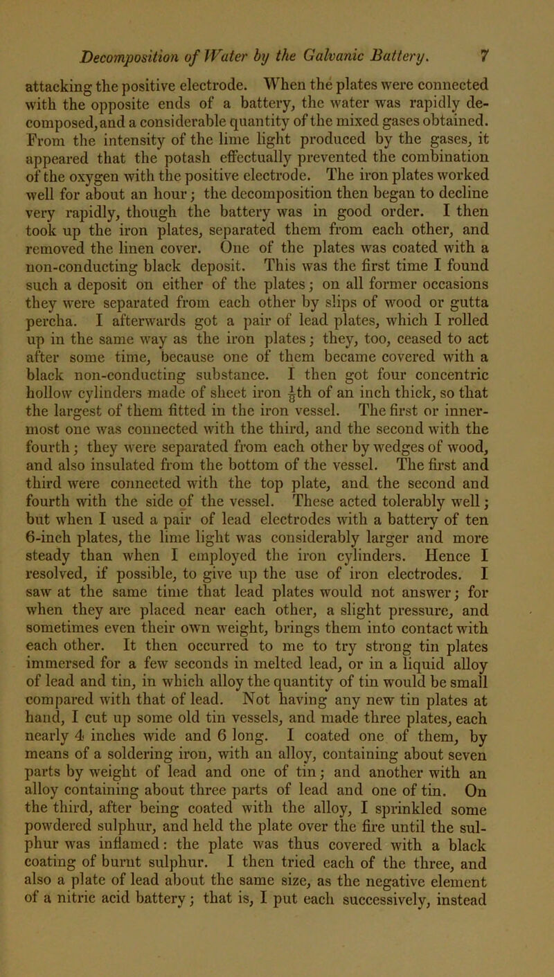 attacking the positive electrode. When the plates were connected with the opposite ends of a battery, the water was rapidly de- composed,and a considerable quantity of the mixed gases obtained. From the intensity of the lime light produced by the gases, it appeared that the potash effectually prevented the combination of the oxygen with the positive electrode. The iron plates worked well for about an hour; the decomposition then began to decline very rapidly, though the battery was in good order. I then took up the iron plates, separated them from each other, and removed the linen cover. One of the plates was coated with a non-conducting black deposit. This was the first time I found such a deposit on either of the plates; on all former occasions they were separated from each other by slips of wood or gutta percha. I afterwards got a pair of lead plates, which I rolled up in the same way as the iron plates; they, too, ceased to act after some time, because one of them became covered with a black non-conducting substance. I then got four concentric hollow cylinders made of sheet iron ^th of an inch thick, so that the largest of them fitted in the iron vessel. The first or inner- most one was connected with the third, and the second with the fourth; they were separated from each other by wedges of wood, and also insulated from the bottom of the vessel. The first and third were connected with the top plate, and the second and fourth with the side of the vessel. These acted tolerably well; but when I used a pair of lead electrodes with a battery of ten 6-inch plates, the lime light was considerably larger and more steady than when I employed the iron cylinders. Hence I resolved, if possible, to give up the use of iron electrodes. I saw at the same time that lead plates would not answer; for when they are placed near each other, a slight pressure, and sometimes even their own weight, brings them into contact with each other. It then occurred to me to try strong tin plates immersed for a few seconds in melted lead, or in a liquid alloy of lead and tin, in which alloy the quantity of tin would be small compared with that of lead. Not having any new tin plates at hand, I cut up some old tin vessels, and made three plates, each nearly 4 inches wide and 6 long. I coated one of them, by means of a soldering iron, with an alloy, containing about seven parts by weight of lead and one of tin • and another with an alloy containing about three parts of lead and one of tin. On the third, after being coated with the alloy, I sprinkled some powdered sulphur, and held the plate over the fire until the sul- phur was inflamed: the plate was thus covered with a black coating of burnt sulphur. I then tried each of the three, and also a plate of lead about the same size, as the negative element of a nitric acid battery; that is, I put each successively, instead