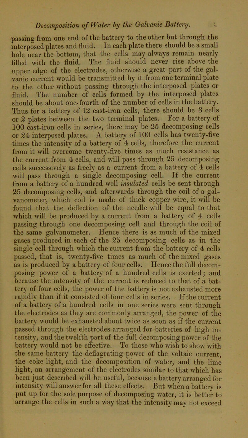 passing from one end of the battery to the other but through the interposed plates and fluid. In each plate there should be a small hole near the bottom, that the cells may always remain nearly filled with the fluid. The fluid should never rise above the upper edge of the electrodes, otherwise a great part of the gal- vanic current would be transmitted by it from one terminal plate to the other without passing through the interposed plates or fluid. The number of cells formed by the interposed plates should be about one-fourth of the number of cells in the battery. Thus for a battery of 12 cast-iron cells, there should be 3 cells or 2 plates between the two terminal plates. For a battery of 100 cast-iron cells in series, there may be 25 decomposing cells or 24 interposed plates. A battery of 100 cells has twenty-five times the intensity of a battery of 4 cells, therefore the current from it will overcome twenty-five times as much resistance as the current from 4 cells, and will pass through 25 decomposing cells successively as freely as a current from a battery of 4 cells will pass through a single decomposing cell. If the current from a battery of a hundred well insulated cells be sent through 25 decomposing cells, and afterwards through the coil of a gal- vanometer, which coil is made of thick copper wire, it will be found that the deflection of the needle will be equal to that which will be produced by a current from a battery of 4 cells passing through one decomposing cell and through the coil of the same galvanometer. Hence there is as much of the mixed gases produced in each of the 25 decomposing cells as in the single cell through which the current from the battery of 4 cells passed, that is, twenty-five times as much of the mixed gases as is produced by a battery of four cells. Hence the full decom- posing power of a battery of a hundred cells is exerted; and because the intensity of the current is reduced to that of a bat- tery of four cells, the power of the battery is not exhausted more rapidly than if it consisted of four cells in series. If the current of a battery of a hundred cells in one series were sent through the electrodes as they are commonly arranged, the power of the battery would be exhausted about twice as soon as if the current passed through the electrodes arranged for batteries of high in- tensity, and the twelfth part of the full decomposing power of the battery would not be effective. To those who wish to show with the same battery the deflagrating power of the voltaic current, the coke light, and the decomposition of water, and the lime light, an arrangement of the electrodes similar to that which has been just described will be useful, because a battery arranged for intensity will answer for all these effects. But when a battery is put up for the sole purpose of decomposing water, it is better to arrange the cells in such a way that the intensity may not exceed