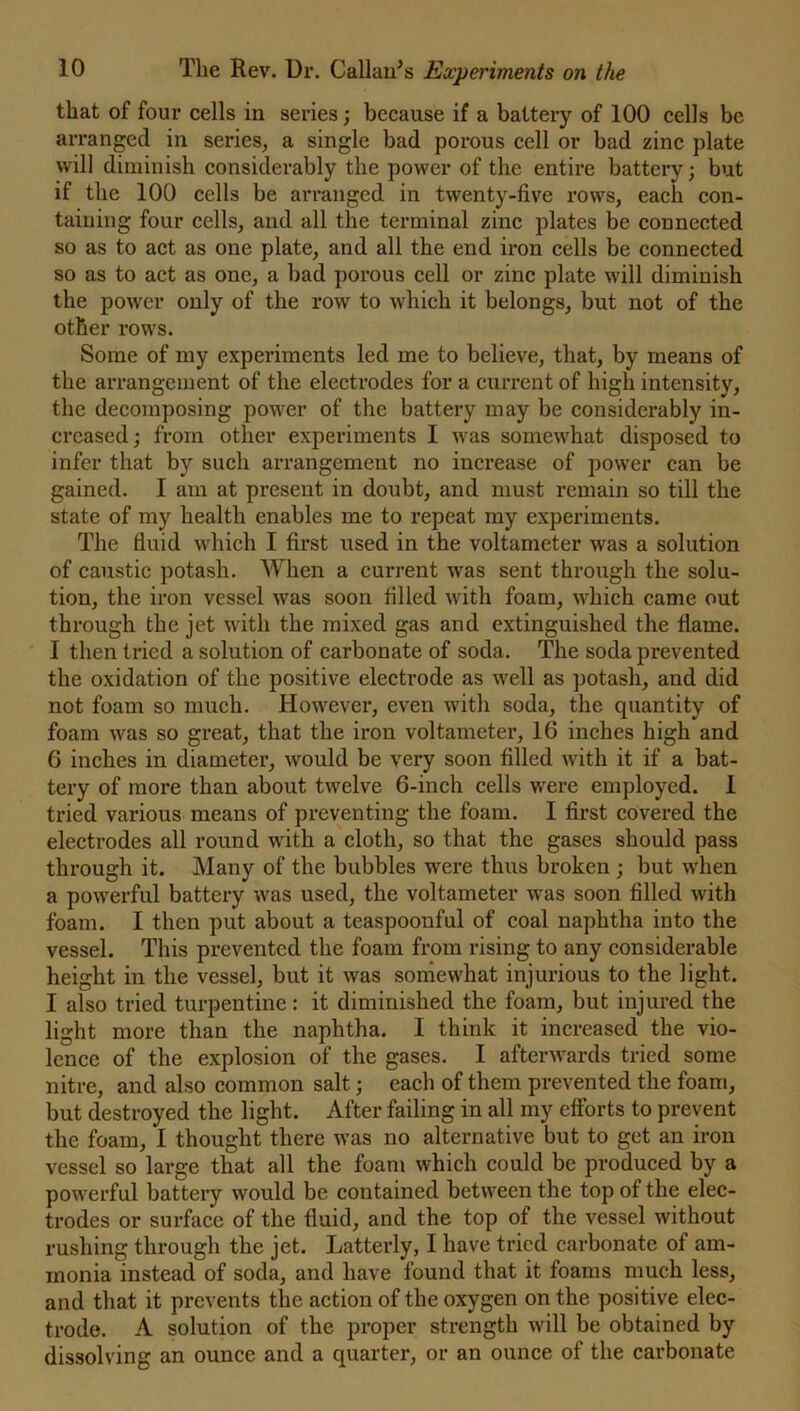 that of four cells in series ; because if a battery of 100 cells be arranged in series, a single bad porous cell or bad zinc plate will diminish considerably the power of the entire battery; but if the 100 cells be arranged in twenty-five rows, each con- taining four cells, and all the terminal zinc plates be connected so as to act as one plate, and all the end iron cells be connected so as to act as one, a bad porous cell or zinc plate will diminish the power only of the row to which it belongs, but not of the other rows. Some of my experiments led me to believe, that, by means of the arrangement of the electrodes for a current of high intensity, the decomposing power of the battery may be considerably in- creased ; from other experiments I was somewhat disposed to infer that by such arrangement no increase of power can be gained. I am at present in doubt, and must remain so till the state of my health enables me to repeat my experiments. The fluid which I first used in the voltameter was a solution of caustic potash. When a current was sent through the solu- tion, the iron vessel was soon filled with foam, which came out through the jet with the mixed gas and extinguished the flame. I then tried a solution of carbonate of soda. The soda prevented the oxidation of the positive electrode as well as potash, and did not foam so much. However, even with soda, the quantity of foam was so great, that the iron voltameter, 16 inches high and 6 inches in diameter, would be very soon filled with it if a bat- tery of more than about twelve 6-inch cells were employed. I tried various means of preventing the foam. I first covered the electrodes all round with a cloth, so that the gases should pass through it. Many of the bubbles were thus broken ; but when a powerful battery was used, the voltameter was soon filled with foam. I then put about a teaspoonful of coal naphtha into the vessel. This prevented the foam from rising to any considerable height in the vessel, but it was somewhat injurious to the light. I also tried turpentine: it diminished the foam, but injured the light more than the naphtha. I think it increased the vio- lence of the explosion of the gases. I afterwards tried some nitre, and also common salt; each of them prevented the foam, but destroyed the light. After failing in all my efforts to prevent the foam, I thought there was no alternative but to get an iron vessel so large that all the foam which could be produced by a powerful battery would be contained between the top of the elec- trodes or surface of the fluid, and the top of the vessel without rushing through the jet. Latterly, I have tried carbonate of am- monia instead of soda, and have found that it foams much less, and that it prevents the action of the oxygen on the positive elec- trode. A solution of the proper strength will be obtained by dissolving an ounce and a quarter, or an ounce of the carbonate